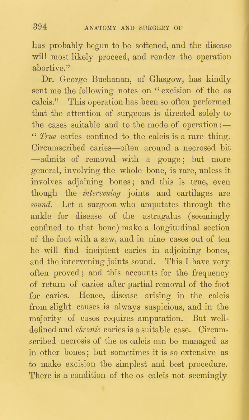 has probably begun to be softened, and the disease will most likely proceed, and render the operation abortive. Dr. Greorge Buchanan, of Glasgow, has kindly sent me the following notes on excision of the os calcis. This operation has been so often performed that the attention of surgeons is directed solely to the cases suitable and to the mode of operation:—  True caries confined to the calcis is a rare thing. Circumscribed caries—often around a necrosed bit —admits of removal with a gouge; but more general, involving the whole bone, is rare, unless it involves adjoining bones; and this is true, even though the intervening joints and cartilages are sound. Let a surgeon who amputates through the ankle for disease of the astragalus (seemingly confined to that bone) make a longitudinal section of the foot with a saw, and in nine cases out of ten he will find incipient caries in adjoining bones, and the intervening joints sound. This I have very often proved; and this accounts for the frequency of return of caries after partial removal of the foot for caries. Hence, disease arising in the calcis from slight causes is always suspicious, and in the majority of cases requires amputation. But well- defined and chronic caries is a suitable case. Circum- scribed necrosis of the os calcis can be managed as in other bones; but sometimes it is so extensive as to make excision the simplest and best procedm-e. There is a condition of the os calcis not seemingly