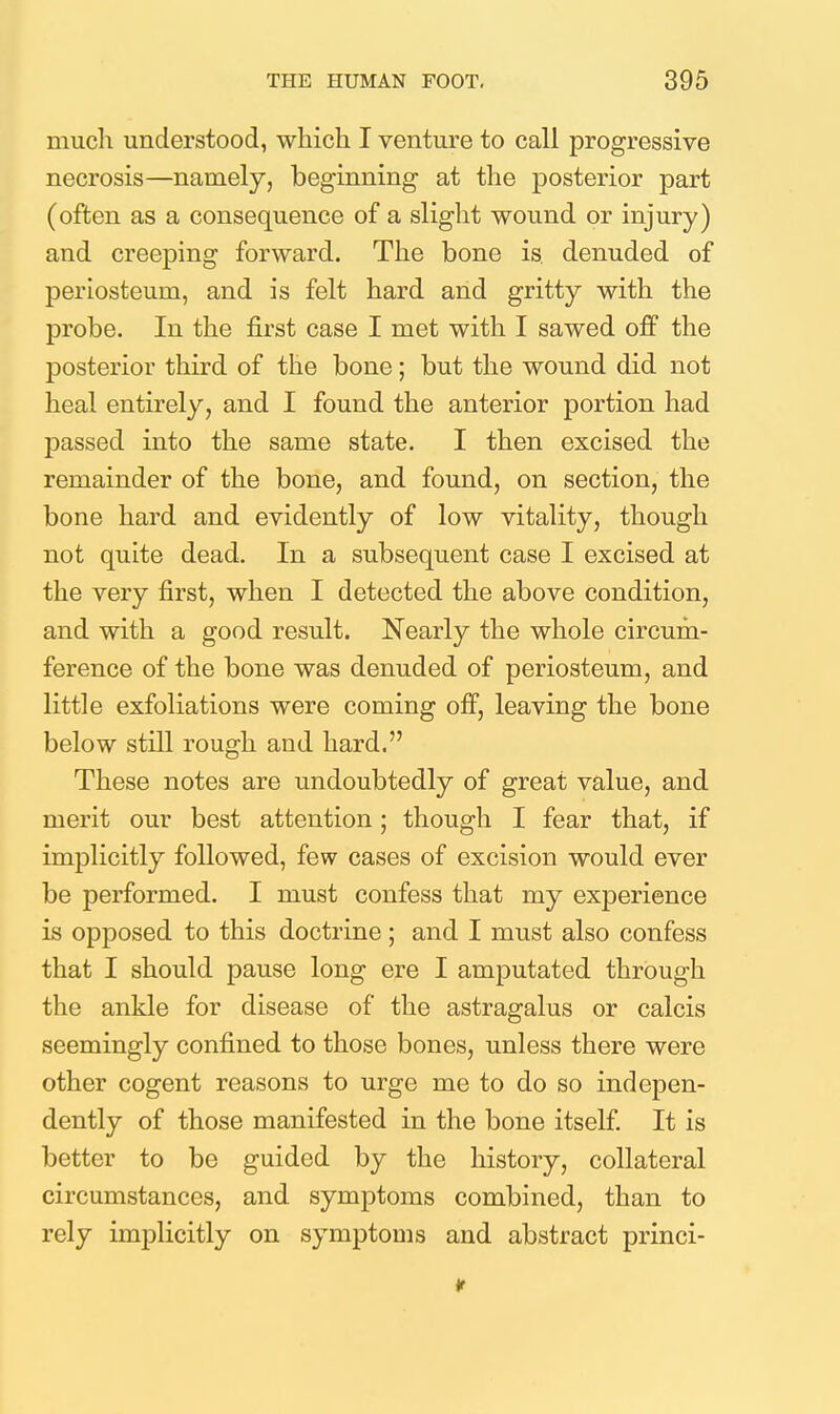 much understood, which I venture to call progressive necrosis—namely, beginning at the posterior part (often as a consequence of a slight wound or injury) and creeping forward. The bone is. denuded of periosteum, and is felt hard arid gritty with the probe. In the first case I met with I sawed off the posterior third of the bone; but the wound did not heal entirely, and I found the anterior portion had passed into the same state. I then excised the remainder of the bone, and found, on section, the bone hard and evidently of low vitality, though not quite dead. In a subsequent case I excised at the very first, when I detected the above condition, and with a good result. Nearly the whole circum- ference of the bone was denuded of periosteum, and little exfoliations were coming off, leaving the bone below still rough and hard. These notes are undoubtedly of great value, and merit our best attention; though I fear that, if implicitly followed, few cases of excision would ever be performed. I must confess that my experience is opposed to this doctrine; and I must also confess that I should pause long ere I amputated through the ankle for disease of the astragalus or calcis seemingly confined to those bones, unless there were other cogent reasons to urge me to do so indepen- dently of those manifested in the bone itself It is better to be guided by the history, collateral circumstances, and symptoms combined, than to rely implicitly on symptoms and abstract princi-