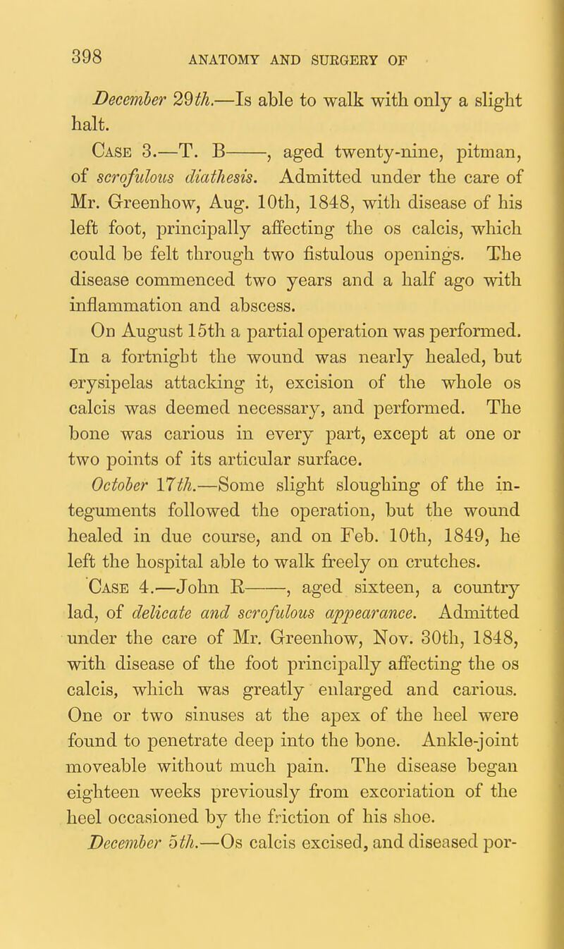 December 29th.—Is able to walk with only a slight halt. Case 3.—T. B , aged twenty-nine, pitman, of scrofulous diathesis. Admitted under the care of Mr. Greenhow, Aug. 10th, 1848, with disease of his left foot, principally afPecting the os calcis, which could be felt through two fistulous openings. The disease commenced two years and a half ago with inflammation and abscess. On August 15th a partial operation was performed. In a fortnight the wound was nearly healed, but erysipelas attacking it, excision of the whole os calcis was deemed necessary, and performed. The bone was carious in every part, except at one or two points of its articular surface. October 17th.—Some slight sloughing of the in- teguments followed the operation, but the wound healed in due course, and on Feb. 10th, 1849, he left the hospital able to walk freely on crutches. Case 4.—John R , aged sixteen, a country lad, of delicate and scrofulous appearance. Admitted under the care of Mr, Greenhow, Nov. 30th, 1848, with disease of the foot principally affecting the os calcis, which was greatly enlarged and carious. One or two sinuses at the apex of the heel were found to penetrate deep into the bone. Ankle-joint moveable without much pain. The disease began eighteen weeks previously from excoriation of the heel occasioned by the friction of his shoe. December oth.—Os calcis excised, and diseased por-