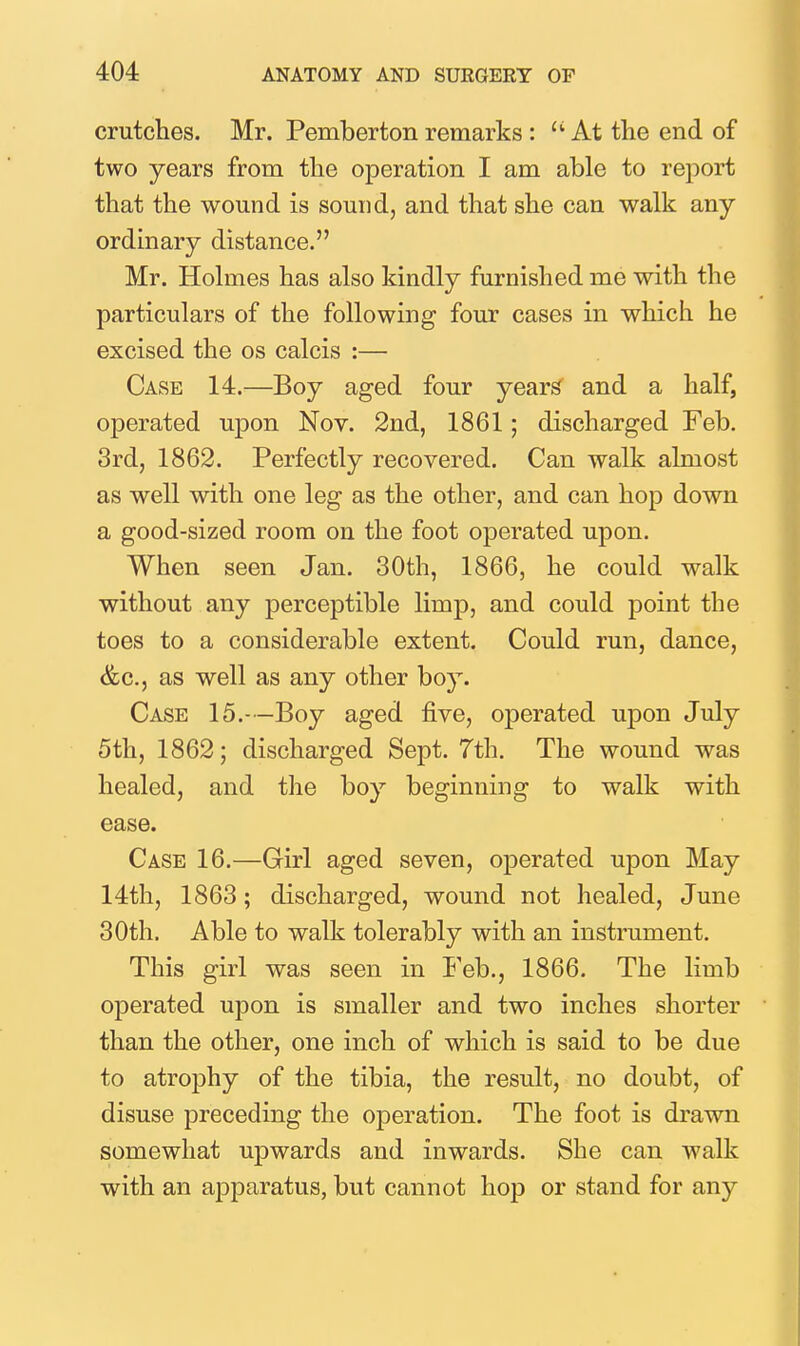 crutches. Mr. Pemberton remarks : At the end of two years from the operation I am able to report that the wound is sound, and that she can walk any ordinary distance. Mr. Holmes has also kindly furnished me with the particulars of the following four cases in which he excised the os calcis :— Case 14.—Boy aged four year^ and a half, operated upon Nov. 2nd, 1861; discharged Feb. 3rd, 1862. Perfectly recovered. Can walk almost as well with one leg as the other, and can hop down a good-sized room on the foot operated upon. When seen Jan. 30th, 1866, he could walk without any perceptible limp, and could point the toes to a considerable extent. Could run, dance, &C.5 as well as any other boy. Case 15.—Boy aged five, operated upon July 5th, 1862; discharged Sept. 7th. The wound was healed, and the boy beginning to walk with ease. Case 16.—Girl aged seven, operated upon May 14th, 1863; discharged, wound not healed, June 30th. Able to walk tolerably with an instrument. This girl was seen in Feb., 1866. The limb operated upon is smaller and two inches shorter than the other, one inch of which is said to be due to atrophy of the tibia, the result, no doubt, of disuse preceding the operation. The foot is drawn somewhat upwards and inwards. She can walk with an apparatus, but cannot hop or stand for any