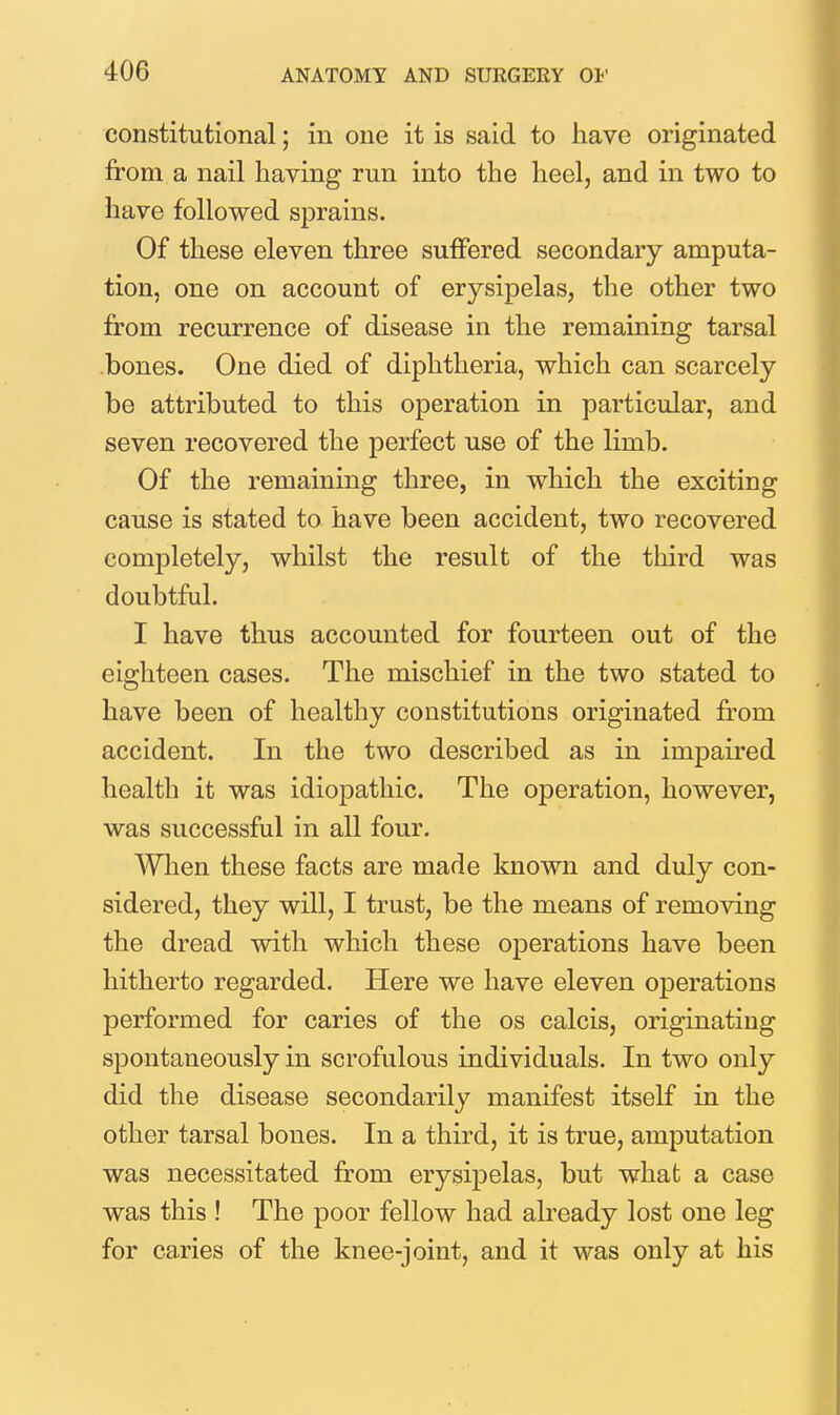 constitutional; in one it is said to have originated from a nail having run into the heel, and in two to have followed sprains. Of these eleven three suffered secondary amputa- tion, one on account of erysipelas, the other two from recurrence of disease in the remaining tarsal bones. One died of diphtheria, which can scarcely be attributed to this operation in particular, and seven recovered the perfect use of the limb. Of the remaining three, in which the exciting cause is stated to have been accident, two recovered completely, whilst the result of the third was doubtful. I have thus accounted for fourteen out of the eighteen cases. The mischief in the two stated to have been of healthy constitutions originated from accident. In the two described as in impaired health it was idiopathic. The operation, however, was successful in all four. When these facts are made known and duly con- sidered, they will, I trust, be the means of removing the dread with which these operations have been hitherto regarded. Here we have eleven operations performed for caries of the os calcis, originating spontaneously in scrofulous individuals. In two only did the disease secondarily manifest itself in the other tarsal bones. In a third, it is true, amputation was necessitated from erysipelas, but what a case was this ! The poor fellow had already lost one leg for caries of the knee-joint, and it was only at his