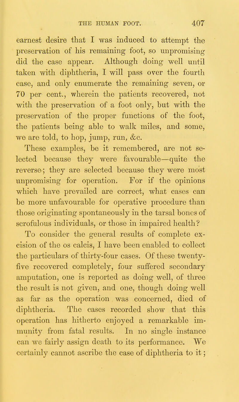 earnest desire that I was induced to attempt the preservation of his remaining foot, so unpromising did the case aj)pear. Although doing well until taken with diphtheria, I will pass over the fourth case, and only enumerate the remaining seven, or 70 per cent., wherein the patients recovered, not with the preservation of a foot only, but with the preservation of the proper functions of the foot, the patients being able to walk miles, and some, we are told, to hop, jump, run, &c. These examples, be it remembered, are not se- lected because they were favourable—quite the reverse; they are selected because they were most unpromising for operation. For if the opinions which have prevailed are correct, what cases can be more unfavourable for operative procedure than those originating spontaneously in the tarsal bones of scrofulous individuals, or those in impaired health? To consider the general results of complete ex- cision of the OS calcis, I have been enabled to collect the particulars of thirty-four cases. Of these twenty- five recovered completely, four suffered secondary amputation, one is reported as doing well, of three the result is not given, and one, though doing well as far as the operation was concerned, died of diphtheria. The cases recorded show that this operation has hitherto enjoyed a remarkable im- munity from fatal results. In no single instance can we fairly assign death to its performance. We certainly cannot ascribe tlie case of diphtheria to it;