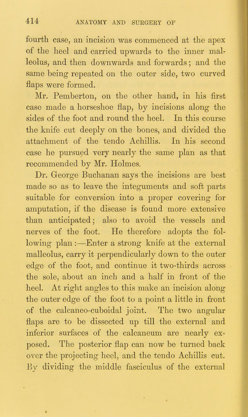 fourth case, an incision was commenced at the apex of the heel and carried upwards to the inner mal- leolus, and then downwards and forwards; and the same being repeated on the outer side, two curved flaps were formed. Mr. Pemberton, on the other hand, in his first case made a horseshoe flap, by incisions along the sides of the foot and round the heel. In this course the knife cut deeply on the bones, and divided the attachment of the tendo AchilHs. In his second case he pursued very nearly the same plan as that recommended by Mr. Holmes. Dr. George Buchanan says the incisions are best made so as to leave the integuments and soft parts suitable for conversion into a proper covering for amputation, if the disease is found more extensive than anticipated; also to avoid the vessels and nerves of the foot. He therefore adopts the fol- lowing plan :—Enter a strong knife at the external malleolus, carry it perpendicularly down to the outer edge of the foot, and continue it two-thirds across the sole, about an inch and a half in front of the heel. At right angles to this make an incision along the outer edge of the foot to a point a little in front of the calcaneo-cuboidal joint. The two angular flaps are to be dissected up till the external and inferior surfaces of the calcaneum are nearly ex- posed. The posterior flap can now be turned back over the projecting heel, and the tendo Achillis cut. By dividing the middle fasciculus of the external