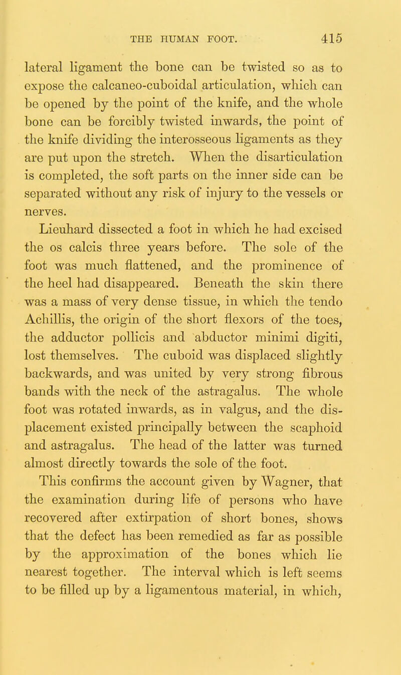 lateral ligament the bone can be twisted so as to expose the calcaneo-cuboidal articulation, which can be opened by the point of the knife, and the whole bone can be forcibly twisted inwards, the point of the knife dividing the interosseous ligaments as they are put upon the stretch. When the disarticulation is completed, the soft parts on the inner side can be separated without any risk of injury to the vessels or nerves. Lieuhard dissected a foot in which he had excised the OS calcis three years before. The sole of the foot was much flattened, and the prominence of the heel had disappeared. Beneath the skin there was a mass of very dense tissue, in which the tendo Achillis, the origin of the short flexors of the toes, the adductor pollicis and abductor minimi digiti, lost themselves. The cuboid was displaced slightly backwards, and was united by very strong fibrous bands with the neck of the astragalus. The whole foot was rotated inwards, as in valgus, and the dis- placement existed principally between the scaphoid and astragalus. The head of the latter was turned almost directly towards the sole of the foot. This confirms the account given by Wagner, that the examination during life of persons who have recovered after extirpation of short bones, shows that the defect has been remedied as far as possible by the approximation of the bones which lie nearest together. The interval which is left seems to be filled up by a ligamentous material, in which,