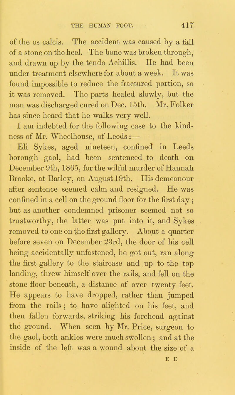 of the OS calcis. The accident was caused by a fall of a stone on the heel. The bone was broken through, and drawn up by the tendo Achillis. He had been under treatment elsewhere for about a week. It was found impossible to reduce the fractured portion, so it was removed. The parts healed slowly, but the man was discharged cured on Dec. 15th. Mr. Folker has since heard that lie walks very well. I am indebted for the following case to the kind- ness of Mr. Wlieelhouse, of Leeds:— Eli Sykes, aged nineteen, confined in Leeds borough gaol, had been sentenced to death on December 9th, 1865, for the wilful murder of Hannah Brooke, at Batley, on August 19th. His demeanour after sentence seemed calm and resigned. He was confined in a cell on the ground floor for the first day; but as another condemned prisoner seemed not so trustworthy, the latter was put into it, and Sykes removed to one on the first gallery. About a quarter before seven on December 23rd, the door of his cell being accidentally unfastened, he got out, ran along the first gallery to the staircase and up to the top landing, threw himself over the rails, and fell on the stone floor beneath, a distance of over twenty feet. He appears to have dropped, rather than jumped from the rails; to have alighted on his feet, and then fallen forwards, striking his forehead against the ground. When seen by Mr. Price, surgeon to the gaol, both ankles were much swollen; and at the inside of the left was a wound about the size of a E E