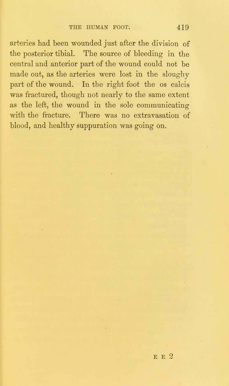 arteries had been wounded just after the division of the posterior tibial. The source of bleeding in the central and anterior part of the wound could not be made out, as the arteries were lost in the sloughy part of the wound. In the right foot the os calcis was fractured, though not nearly to the same extent as the left, the wound in the sole communicating with the fracture. There was no extravasation of blood, and healthy suppuration was going on. E E 2