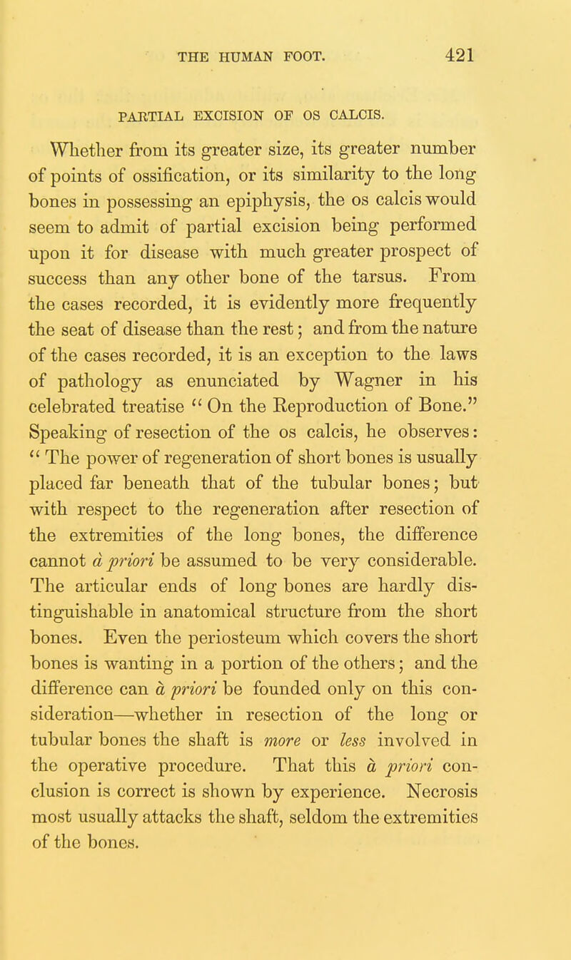 PARTIAL EXCISION OF OS CALCIS. Whether from its greater size, its greater number of points of ossification, or its similarity to the long bones in possessing an epiphysis, the os calcis would seem to admit of partial excision being performed upon it for disease with much greater prospect of success than any other bone of the tarsus. From the cases recorded, it is evidently more frequently the seat of disease than the rest; and from the nature of the cases recorded, it is an exception to the laws of pathology as enunciated by Wagner in his celebrated treatise On the Reproduction of Bone. Speaking of resection of the os calcis, he observes:  The power of regeneration of short bones is usually placed far beneath that of the tubular bones; but' with respect to the regeneration after resection of the extremities of the long bones, the diiference cannot d priori be assumed to be very considerable. The articular ends of long bones are hardly dis- tinguishable in anatomical structure from the short bones. Even the periosteum which covers the short bones is wanting in a portion of the others; and the difference can a priori be founded only on this con- sideration—whether in resection of the long or tubular bones the shaft is more or less involved in the operative procedure. That this a priori con- clusion is correct is shown by experience. Necrosis most usually attacks the shaft, seldom the extremities of the bones.