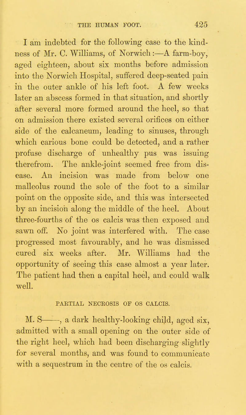 I am indebted for the following case to the kind- ness of Mr. C. Williams, of Norwich:—A farm-boy, aged eighteen, about six months before admission into the Norwich Hospital, suffered deep-seated pain in the outer ankle of his left foot. A few weeks later an abscess formed in that situation, and shortly- after several more formed around the heel, so that on admission there existed several orifices on either side of the calcaneum, leading to sinuses, through which carious bone could be detected, and a rather profuse discharge of unhealthy pus was issuing therefrom. The ankle-joint seemed free from dis- ease. An incision was made from below one malleolus round the sole of the foot to a similar point on the opposite side, and this was intersected by an incision along the middle of the heel. About three-fourths of the os calcis was then exposed and sawn off. No joint was interfered with. The case progressed most favourably, and he was dismissed cured six weeks after. Mr. Williams had the opportunity of seeing this case almost a year later. The patient had then a capital heel, and could walk well. PARTIAL NECROSIS OP OS CALCIS. M. S , a dark healthy-looking child, aged six, admitted with a small opening on the outer side of the right heel, which had been discharging slightly for several months, and was found to communicate with a sequestrum in the centre of the os calcis.