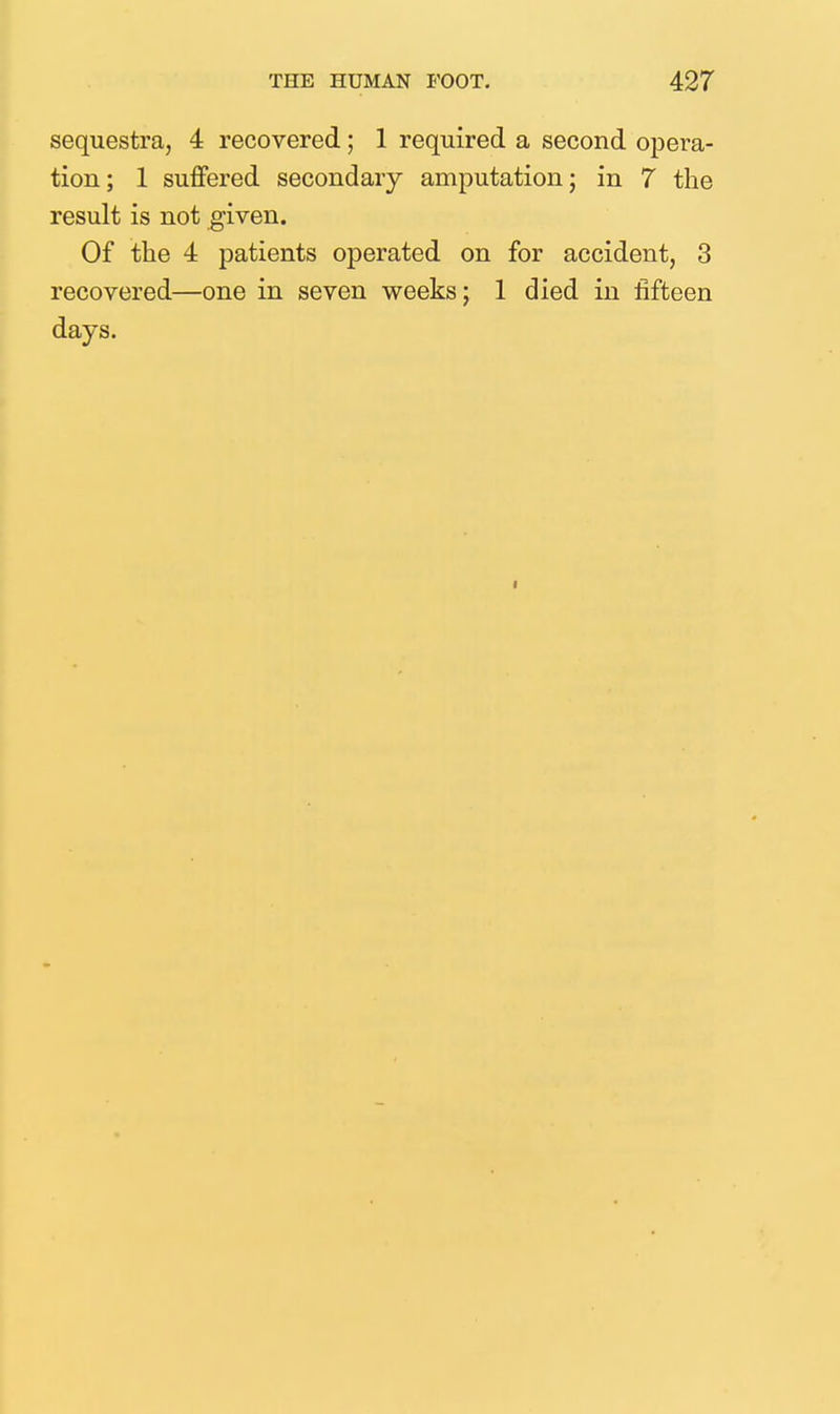 sequestra, 4 recovered; 1 required a second opera- tion; 1 suffered secondary amputation; in 7 the result is not given. Of the 4 patients operated on for accident, 3 recovered—one in seven weeks; 1 died in fifteen days.