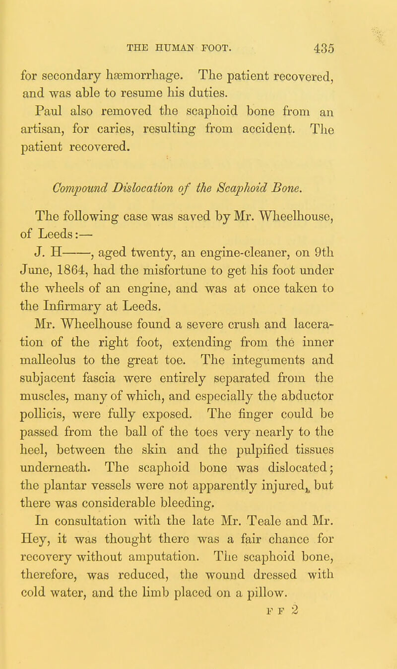 for secondary hfemorrliage. The patient recovered, and was able to resume his duties. Paul also removed the scaphoid bone from an artisan, for caries, resulting from accident. Tlie patient recovered. Compound Dislocation of the Scaphoid Bone. The following case was saved by Mr. Wheelhouse, of Leeds:— J. H , aged twenty, an engine-cleaner, on 9th June, 1864, had the misfortune to get his foot under the wheels of an engine, and was at once taken to the Infirmary at Leeds. Mr. Wheelhouse found a severe crush and lacera- tion of the right foot, extending from the inner malleolus to the great toe. The integuments and subjacent fascia were entirely separated from the muscles, many of which, and especially the abductor pollicis, were fully exposed. The finger could be passed from the ball of the toes very nearly to the heel, between the skin and the pulpified tissues underneath. The scaphoid bone was dislocated; the plantar vessels were not apparently injured^, but there was considerable bleeding. In consultation with the late Mr. Teale and Mr. Hey, it was thought there was a fair chance for recovery without amputation. Tlie scaphoid bone, therefore, was reduced, the wound dressed with cold water, and the limb placed on a pillow. F F 2