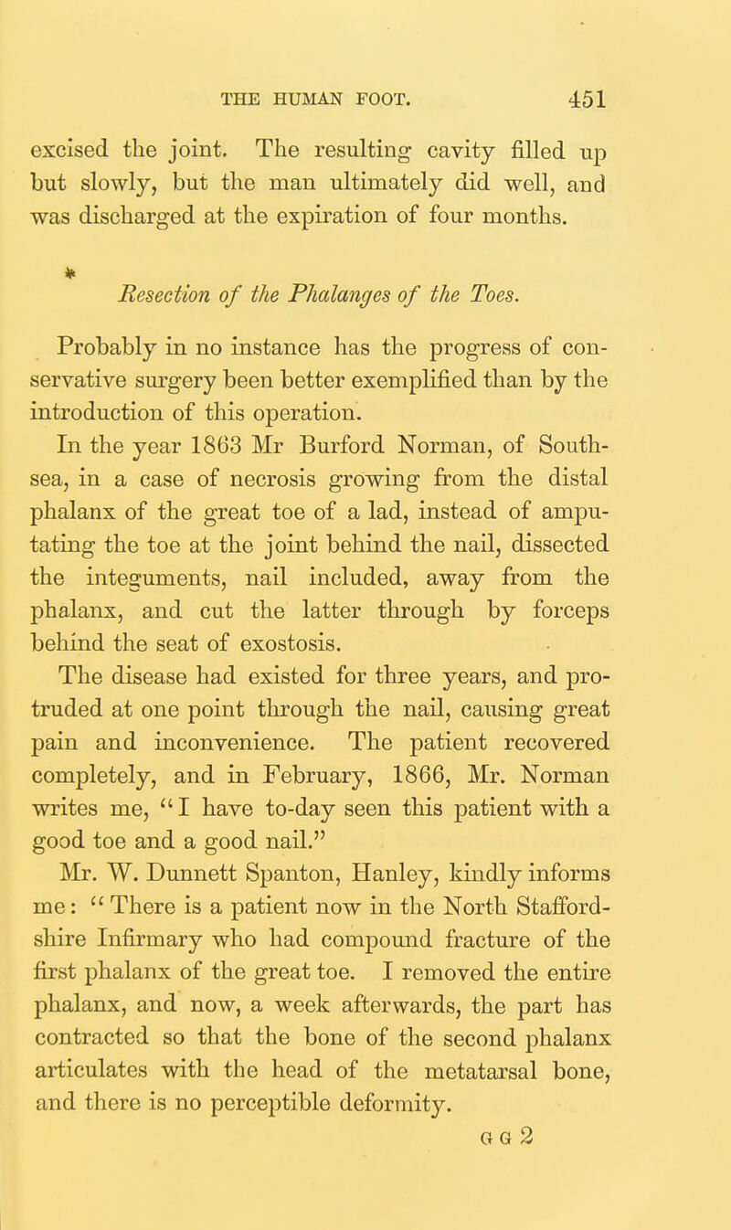 excised the joint. The resulting cavity filled up but slowly, but the man ultimately did well, and was discharged at the expiration of four months. Resection of the Phalanges of the Toes. Probably in no instance has the progress of con- servative sm-gery been better exemplified than by the introduction of this operation. In the year 1863 Mr Burford Norman, of South- sea, in a case of necrosis growing from the distal phalanx of the great toe of a lad, instead of ampu- tating the toe at the joint behind the nail, dissected the integuments, nail included, away from the phalanx, and cut the latter through by forceps behind the seat of exostosis. The disease had existed for three years, and pro- truded at one point through the nail, causing great pain and inconvenience. The patient recovered completely, and in February, 1866, Mr. Norman writes me, I have to-day seen this patient with a good toe and a good nail. Mr. W. Dunnett Spanton, Hanley, kindly informs me:  There is a patient now in the North Stafford- shire Infirmary who had compound fracture of the first phalanx of the great toe. I removed the entire phalanx, and now, a week afterwards, the part has contracted so that the bone of the second phalanx articulates with the head of the metatarsal bone, and there is no perceptible deformity. GG 2