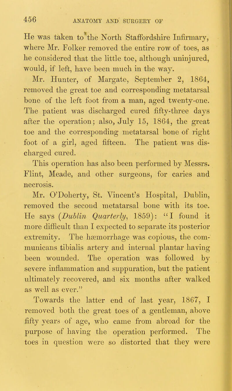 He was taken to the North Staffordshire Infirmary, where Mr. Folker removed the entire row of toes, as he considered that the Httle toe, although uninjured, would, if left, have been much in the way. Mr. Hunter, of Margate, September 2, 1864, removed the great toe and corresponding metatarsal bone of the left foot from a man, aged twenty-one. The patient was discharged cured fifty-three days after the operation; also, July 15, 1864, the great toe and the corresponding metatarsal bone of right foot of a girl, aged fifteen. The patient was dis- charged cured. This operation has also been performed by Messrs. Flint, Meade, and other surgeons, for caries and necrosis. Mr. O'Dolierty, St. Vincent's Hospital, Dublin, removed the second metatarsal bone with its toe. He says [Dublin Quarterly^ 1859): I found it more difficult than I expected to separate its posterior extremity. The haemorrhage was copious, the com- municans tibialis artery and internal plantar having been wounded. The operation was followed by severe inflammation and suppuration, but the patient ultimately recovered, and six months after walked as well as ever. Towards the latter end of last year, 1867, I removed both the great toes of a gentleman, above fifty years of age, who came from abroad for the purpose of having the operation performed. The toes in question were so distorted that they were