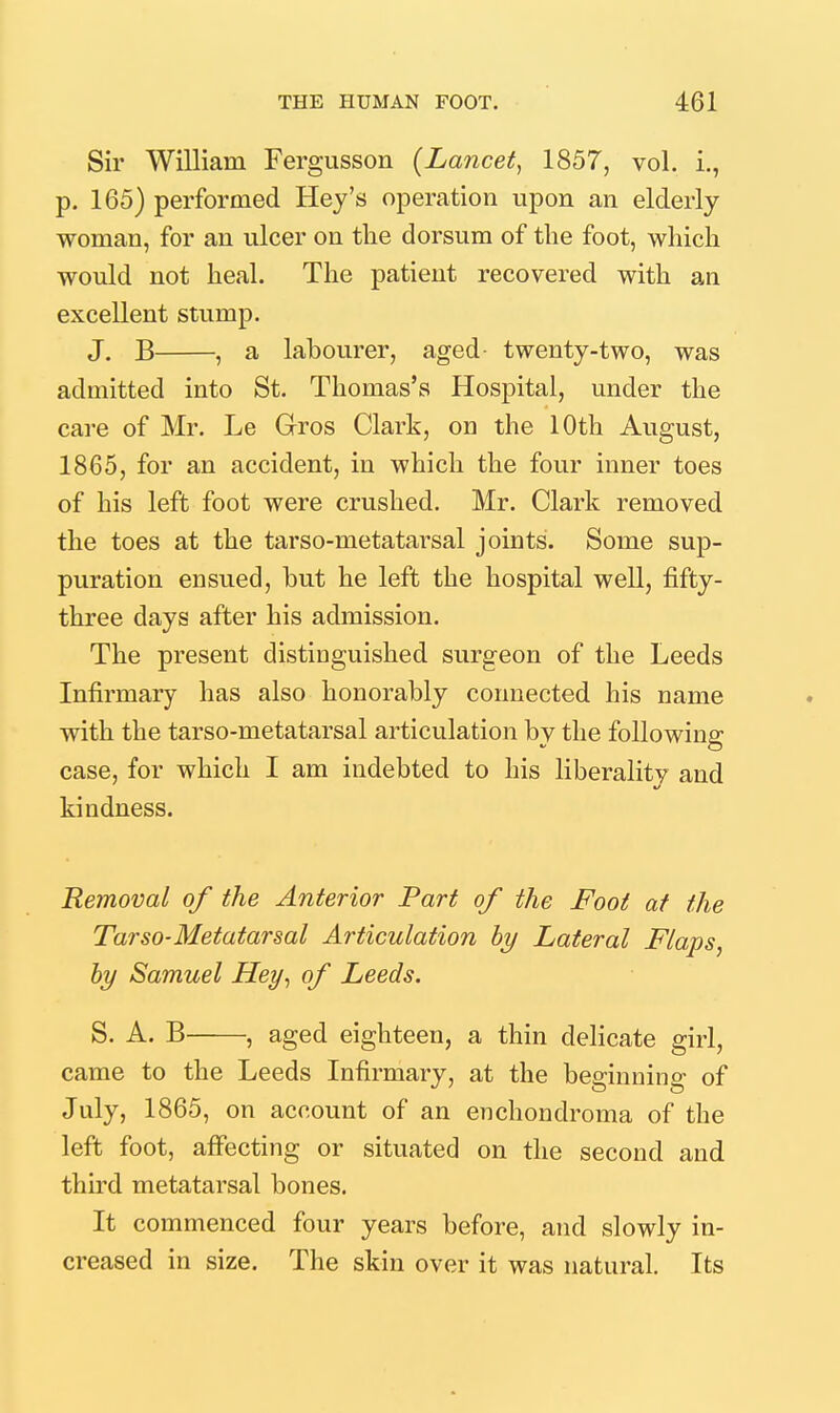 Sir William Fergusson {Lancet^ 1857, vol. i., p. 165) performed Hey's operation upon an elderly woman, for an ulcer on the dorsum of the foot, which would not heal. The patient recovered with an excellent stump. J. B , a labourer, aged twenty-two, was admitted into St. Thomas's Hospital, under the care of Mr. Le Gros Clark, on the 10th August, 1865, for an accident, in which the four inner toes of his left foot were crushed. Mr. Clark removed the toes at the tarso-metatarsal joints. Some sup- puration ensued, but he left the hospital well, fifty- three days after his admission. The present distinguished surgeon of the Leeds Infirmary has also honorably connected his name with the tarso-metatarsal articulation by the following case, for which I am indebted to his liberality and kindness. Removal of the Anterior Part of the Foot at the Tar so-Metatarsal Articulation by Lateral Flaps, hy Samuel Hey^ of Leeds. S. A. B , aged eighteen, a thin delicate girl, came to the Leeds Infirmary, at the beginning of July, 1865, on account of an enchondroma of the left foot, affecting or situated on the second and third metatarsal bones. It commenced four years before, and slowly in- creased in size. The skin over it was natural. Its