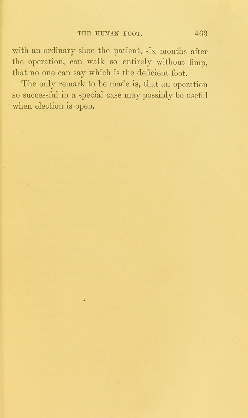 witli an ordinary shoe tbe patient, six months after the operation, can walk so entirely without limp, that no one can say which is the deficient foot. The only remark to be made is, that an operation so successful in a special case may possibly be useful when election is open.