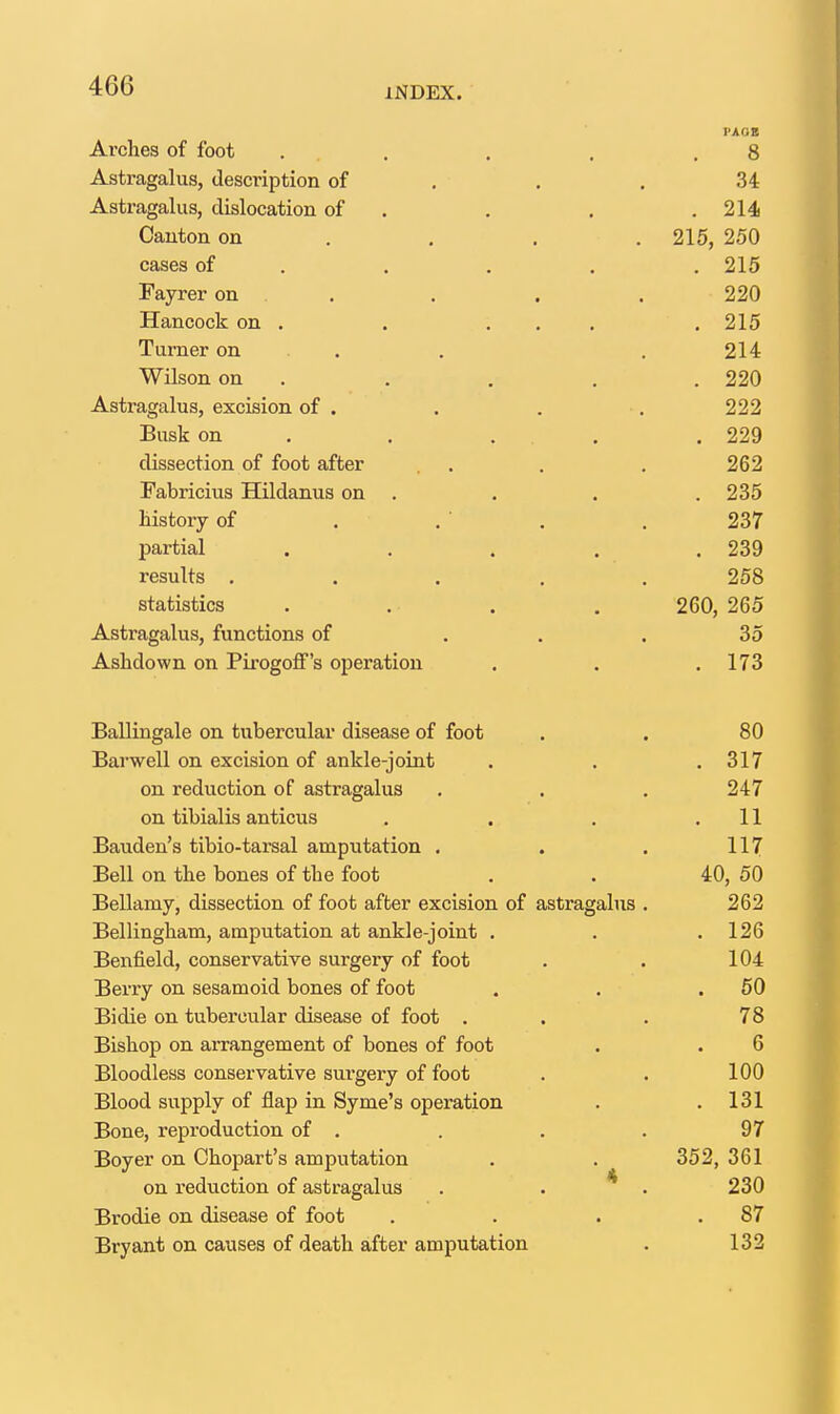 Arches of foot Astragalus, description of Astragalus, dislocation of Canton on cases of Fayrer on Hancock on . Turner on Wilson on Astragalus, excision of . Busk on dissection of foot after Fabricius Hildanus on History of partial results , statistics Astragalus, functions of Ashdown on Pirogoflf's operation Ballingale on tubercular disease of foot . . 80 Barwell on excision of ankle-joint . . . 317 on reduction of astragalus . . , 247 on tibialis anticus . . . .11 Bauden's tibio-tarsal amputation , . . 117 Bell on the bones of the foot . . 40, 50 Bellamy, dissection of foot after excision of astragalus . 262 Bellingham, amputation at ankle-joint . , .126 Benfield, conservative surgery of foot . . 104 Berry on sesamoid bones of foot . . .50 Bidie on tubercular disease of foot . . .78 Bishop on arrangement of bones of foot . . 6 Bloodless conservative surgery of foot . . 100 Blood supply of flap in Syme's operation . .131 Bone, reproduction of . . . . 97 Boyer on Chopart's amputation . . 352, 361 on reduction of astragalus . . * . 230 Brodie on disease of foot . . . .87 Bryant on causes of death after amputation . 132 FAOB 8 34 . 214 215, 250 . 215 220 . 215 214 . 220 222 . 229 262 . 235 237 . 239 258 265 35 173 260,