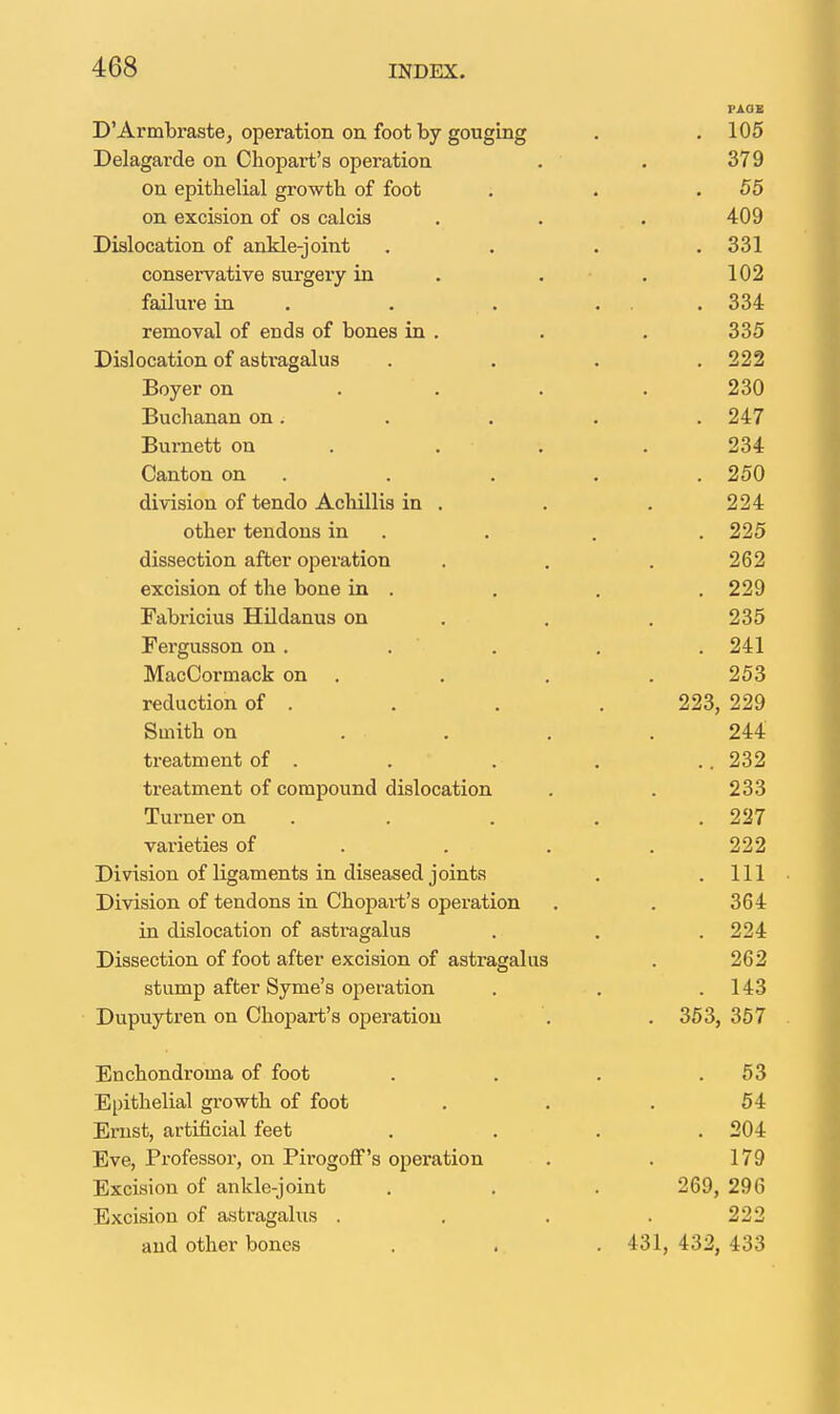 D Armbraste, operation on foot by gouging PAGE lUO Delagarde on Chopart's operation OI i) on epithelial growth of foot 00 on excision of os calcis A AQ 4uy Dislocation of ankle-joint ooL conservative surgery in laiiuie in ... removal of ends of bones in . 0 0 Dislocation of asti'agalus Boyer on . . . Buchanan on. O A '7 Burnett on . . . Jot Vjanton on iiOK} division of tendo Achillis in . Z J4r other tendons in ZJiO uiHsecDion ditci opciauion . , excision of the bone in . Fabricius Hildanus on O O K Pergusson on . . 0/( 1 J4:l MacCormack on . 106 reduction of . Smith on . . . n A A' 244 treatment oi . treatment of compound dislocation O Q Q Zoo Turner on varieties or . . . O O fl Division of ligaments in diseased joints 111 iil X-'ivision Oi Lcuuulio 111 v-'iiuucn u a ouciation . oo± in dislocation of astragalus . 224 Dissection of foot after excision of astragalus 262 stump after Syme's operation 14o Dupuytren on Chopart's operation oOo, 001 Enchondroma of foot 06 Epithelial growth of foot K A 04 Ernst, artificial feet on i JU4 jiive, xioiesboi, on jrirogon s operation Excision of ankle-joint 269, 296 Excision of astragalus . 222 and other bones . .. . 431, 432, 433