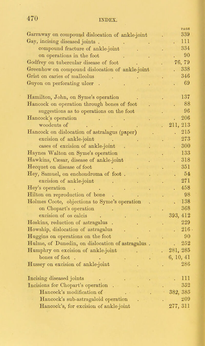 PAOE Garraway on compound dislocation of ankle-joint . 339 Gay, incising diseased joints . , . .111 compound fracture of ankle-joint . . 334 on operations in the foot . . .90 Godfrey on tubercular disease of foot . . 76, 79 Greenhow on compound dislocation of ankle-joint . 338 Grist on caries of malleolus . . . 346 Guyon on perforating ulcer . . . .69 Hamilton, John, on Syme's operation . . 137 Hancock on operation through bones of foot . . 88 suggestions as to operations on the foot . 96 Hancock's opei-ation . . . .206 woodcuts of . . . . 211, 213 Hancock on dislocation of astralagus (paper) . . 215 excision of ankle-joint . . . 273 cases of excision of ankle-joint . '. . 300 Haynes Walton on Syme's operation . . 133 Hawkins, Csesar, disease of ankle-joint . . 318 Hecquet on disease of foot . . . 351 Hey, Samuel, on enchoudroma of foot . . . .54 excision of ankle-joint . . . 271 Hey's operation . . . . .458 Hilton on reproduction of bone ... 98 Holmes Coote, objections to Syme's ojieration . .138 on Chopart's oj^eration . . . 368 excision of OS calcis . . . 393,412 Hoskins, reduction of astragalus . . . 229 Howship, dislocation of astragalus . . . 216 • Huggins on operations on the foot . . 90 Hulme, of Dnnedin, on dislocation of astragalus . . 252 Humphry on excision of ankle-joint . . 281, 285 bones of foot . . . . 6, 10, 41 Hussey on excision of ankle-joint . . 286 Incising diseased joints . . . .111 Incisions for Chopart's operation . . . 352 Hancock's modification of . . • 382, 385 Hancock's sub-astragaloid operation . . 209 Hancock's, for excision of ankle-joint 277, 311