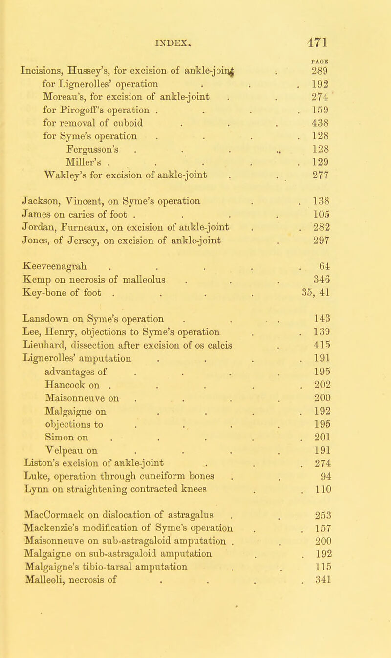 PAQE Incisions, Hussey's, for excision of ankle-joiqj^ . 289 for Lignerolles'operation . . .192 Moreau's, for excision of ankle-joint . . 274 for PirogofF's operation . . . .159 for removal of cuboid . . . 438 for Syme's operation . . . .128 Fergusson's . . . ..128 MUler's . . . . . 129 Wakley's for excision of ankle-joint . . 277 Jackson, Vincent, on Syme's operation . .138 James on caries of foot . . . .105 Jordan, Furneaux, on excision of ankle-joint . . 282 Jones, of Jersey, on excision of ankle-joint . 297 Keeveenagrah . . . . .64 Kemp on necrosis of malleolus . . . 346 Key-bone of foot .... 35, 41 Lansdown on Syme's operation . . . . 143 Lee, Henry, objections to Syme's operation . .139 Lieuhard, dissection after excision of os calcis . 415 Lignerolles' amputation . . . .191 advantages of . . . . 195 Hancock on . . . . . 202 Maisonneuve on . . . . . 200 Malgaigne on . . . .192 objections to . . . . 196 Simon on . . . . . 201 Velpeau on . . . , 191 Listen's excision of ankle-joint . . .274 Luke, operation through cuneiform bones . . 94 Lynn on straightening contracted knees . .110 MacCorraaek on dislocation of astragalus . . 253 Mackenzie's modification of Syme's operation . . 157 Maisonneuve on sub-asti*agaloid amputation . . 200 Malgaigne on sub-astragaloid amputation . .192 Malgaigne's tibio-tarsal amputation . . 115 Malleoli, necrosis of . . . .341