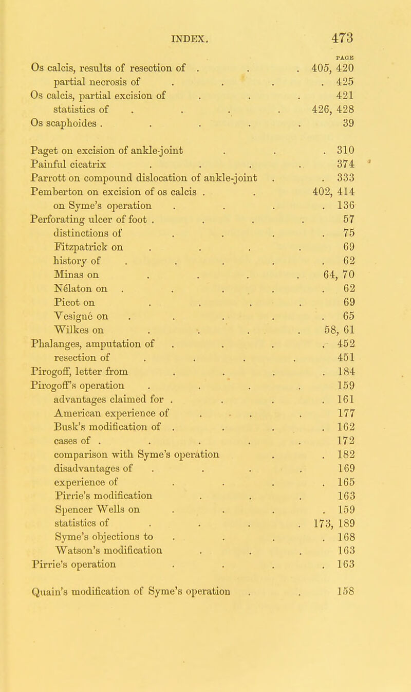 PAGE Os calcis, resiilta of resection of . . . 405, 420 partial necrosis of . . . , 425 Os calcis, partial excision of . . . 421 statistics of . . . . 426, 428 Os scaphoides ..... 39 Paget on excision of ankle-joint . . .310 Painful cicatrix . . . . 374 Parrott on comjjonnd dislocation of ankle-joint . . 333 Pemberton on excision of os calcis . . 402, 414 on Syme's operation . . . .136 Perforating ulcer of foot . . . .57 distinctions of . . . .75 Fitzpatrick on . . . . 69 history of . . . . .62 IMinas on . . . .64, 70 Nelaton on . . ... .62 Picot on . . . . 69 Yesigne on . . . . .65 Wilkes on . . . . 58, 61 Phalanges, amputation of . . . . 452 resection of . . . . 451 Pirogoff, letter from . . . .184 PirogoflPs operation . . . . 159 advantages claimed for . . . .161 American experience of ... . 177 Busk's modification of . , . .162 cases of . . . . .172 comparison with Syme's operation . .182 disadvantages of . . . . 169 experience of . . . .165 Pirrie's modification . . . 163 Spencer Wells on . . . .159 statistics of . . . . 173, 189 Syme's objections to . . . ,168 Watson's modification . . . 163 Pirrie's operation . . . .163 Quain's modification of Syme's operation . . 158