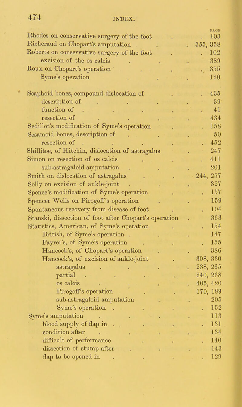 PAGE Rhodes on conservative surgery of the foot . .103 Richeraud on Chopart's amputation . . 355, 358 Roberts on conservative surgery of the foot . .102 excision of the os calcis . . . 389 Roux on Chopart's operation . . . 355 Syme's operation . , . 120 Scaphoid bones, compound dislocation of . . 435 description of . . , . 39 function of . . , . .41 resection of . . . , 434 Sedillot's modification of Syme's opemtion . . 158 Sesamoid bones, description of . . , 50 resection of . . . . .452 Shillitoe, of Hitchin, dislocation of astragalus . 247 Simon on resection of os calcis . . .411 sub-astragaloid amputation . . . 201 Smith on dislocation of astragalus . . 244, 257 Solly on excision of aukle-joint . . . 327 Spence's modification of Syme's operation . .157 Spencer Wells on PirogofF's operation . . 159 Spontaneous recovery from disease of foot . .104 Stanski, dissection of foot after Chopart's operation . 363 Statistics, American, of Syme's operation . . 154 British, of Syme's operation . . . 147 Fayrer's, of Syme's operation . . .155 Hancock's, of Choijart's operation . . 386 Hancock's, of excision of ankle-joint . 308, 330 astragalus .... 238, 265 partial .... 240, 268 os calcis .... 405, 420 Pirogoff's operation , . 170, 189 sub-astragaloid amjiutation . . 205 Syme's operation . . . ,152 Syme's amputation . . . . 113 blood supply of flap in . . . .131 condition after . . . .134 difl&cult of performance . . .140 dissection of stump after . . . 143 flap to be opened in . . . . 129