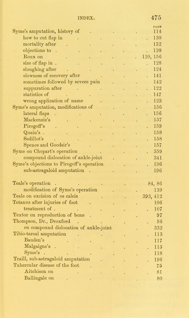 PAOB Syme's amputation, history of . . . , 114 how to cut flap in . . . . 130 mortality after . . . . 132 objections to . . . . .120 Roux on .... 120, 156 size of flap in ..... 128 sloughing after . . . .124 slowness of recovery after . . , 141 sometimes followed by severe pain . . 142 suppuration after . . . .122 statistics of . . . .147 wrong application of name . . ,125 Syme's amputation, modifications of . , 156 lateral flaps . . . . .156 Mackenzie's . . . .157 Pirogoff's . . . . .159 Quain's ..... 158 Sedillot's . . . . .158 Spence and Goodsir's . . . 157 Syme on Chopart's operation . , . 359 compound dislocation of ankle-joint . . 341 Syme's objections to Pirogoff's operation . . 196 sub-astragaloid amputation . . . 196 Teale's operation . . . . 84, 86 modification of Syme's operation . . 139 Teale on excision of os calcis . . 393, 412 Tetanus after injuries of foot . . . 106 treatment of . . . . .107 Textor on reproduction of bone . . . 97 Thompson, Dr., Droxford . . . ,56 on compound dislocation of ankle-joint , 332 Tibio-tarsal amputation . . . ,113 Bauden's , . . . 117 Malgaigne's . . , . .115 Syme's . . . . , 118 Traill, sub-astragaloid amputation , . .196 Tubercular disease of the foot . . , 75 Aitchison on . . . .81 Ballingale on . , . .80