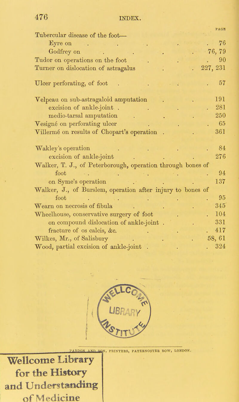 t PAGE Tubercular disease of the foot— Eyre on . . , .. .76 Godfrey on . . . .76, 79 Tudor on operations on the foot . . .90 Turner on dislocation of astragalus . . 227, 231 Ulcer perforating, of foot . . . . 57 ' I I Velpeaii on sub-astragaloid amputation . . 191 j excision of ankle-joint . . . .281 medio-tarsal amputation . . . 250 | VesignS on perforating ulcer . , ,65 Villerm6 on results of Chopart's operation . . 361 Wakley's operation . . . .84 excision of ankle-joint . . . 276 Walker, T. J., of Peterborough, operation through bones of I foot . . . . .94 on Syme's operation . . . 137 Walker, J., of Burslem, operation after injury to bones of foot . . . . .95 Wearn on necrosis of fibula . . . 345 Wheelhouse, conservative surgery of foot . .104 on compound dislocation of ankle-joint . . 331 ^ fracture of os calcis, &c. . . . 417 i Wilkes, Mr., of Salisbury . . . 58, 61 j Wood, partial excision of ankle-joint . . . 324 | VABnnn AMn ami prinTBBS, PATERNOSTER ROW, LONDON. Wellcome Library for the Histwy and Understanding of Medicine