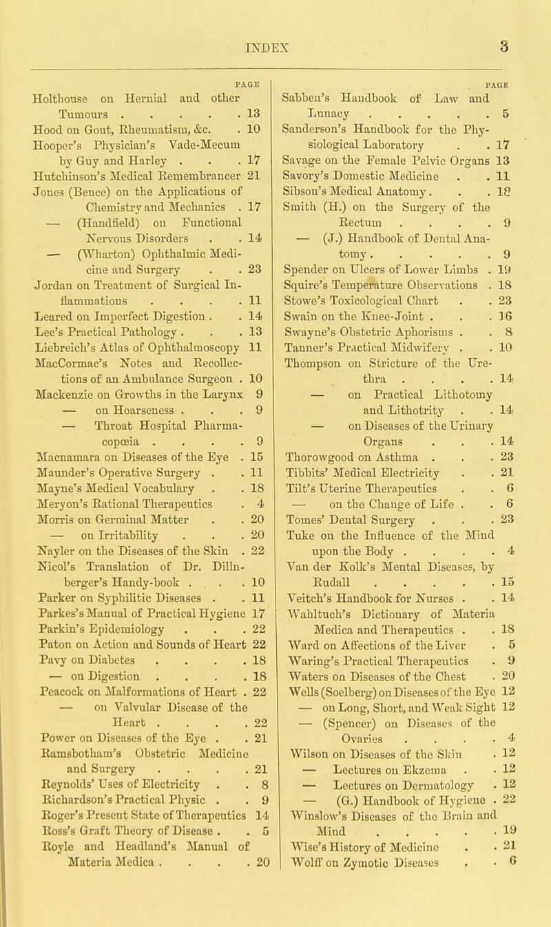 PAGE Holtliouse ou Hernial and otlier Tumours . . . . .13 Hood on Gout, Eheumatism, &c. . 10 Hooper's Physician's Vade-Mecum Guy and Harley . . .17 Hutcliinson's Medical Remembrancer 21 Jones (Bence) on the Applications of Chemistry and Mechanics . 17 — (Handfield) on Functional K'ervous Disorders . . 14 — (TV^harton) Ophthalmic Medi- cine and Surgery . . 23 Jordan on Treatment of Surgical In- flammations . . . .11 Leared on Imperfect Digestion . . 14 Lee's Practical Pathology . . .13 Liebreich's Atlas of Ophthalmoscopy 11 MacCormac's Notes and Eecollec- tions of an Ambulance Surgeon . 10 Mackenzie on Growths in the Larynx 9 — on Hoarseness . . .9 — Throat Hospital Pharma- copoeia .... 9 Macnamara on Diseases of the Eye . 15 Mamider's Operative Surgery . . 11 Mayne's Medical Vocabulary . . 18 Meryon's Rational Therapeutics . 4 Morris on Germinal Matter . . 20 — on Irritability . . .20 Nayler on the Diseases of the Skin . 22 Nicol's Translation of Dr. Dilln- berger's Handy-book . . .10 Parker on Syphilitic Diseases . . 11 Parkes's Manual of Practical Hygiene 17 Parkin's Epidemiology . . .22 Paton on Action and Sounds of Heart 22 Pavy on Diabetes . . . .18 — on Digestion . . . .18 Peacock on Malformations of Heart . 22 — on Valvular Disease of the Heart . . . .22 Power on Diseases of the Eye . . 21 Ramsbotham's Obstetric Medicine and Surgery . . . .21 Reynolds' Uses of Electricity . . 8 Richardson's Practical Physic . . 9 Roger's Present State of Therapeutics 14 Ross's Graft Theory of Disease . . 5 Royle and Headland's Manual of Materia Mcdica . . . .20 PAGE Sabben's Handbook of Law and Lunacy 5 Sanderson's Handbook for the Phy- siological Laboratory . . 17 Savage on the Female Pelvic Organs 13 Savory's Domestic Medicine . . 11 Sibson's Medical Anatomy. . .18 Smith (H.) on the Surgery of the Rectum . . . .9 — (J.) Handbook of Dental Ana- tomy 9 Spender on Ulcers of Lower Limbs . 19 Squire's Temperature Observations . 18 Stowe's Toxicological Chart . . 23 Swain on the Knee-Joint . . .16 Swayne's Obstetric Aphorisms . . 8 Tanner's Practical Midwifery . . 10 Thompson on Stricture of the Ure- thra . . . .14 — on Practical Lithotomy and Lithotrity . . 14 — on Diseases of the Urinary Organs . . .14 Thorowgood on Asthma . . .23 Tibbits' Medical Electricity . . 21 Tilt's Uterine Therapeutics . . 6 — on the Chauge of Life . . 6 Tomes' Dental Surgery . . .23 Tuke on the Influence of the Mind upon the Body .... 4 Van der Kolk's Mental Diseases, by Rudall 15 Veitch's Handbook for Nurses . . 14 Wahltuch's Dictionary of Materia Medica and Therapeutics . . 18 Ward on Afiections of the Liver . 5 Waring's Practical Therapeutics . 9 Waters on Diseases of the Chest • 20 Wells (Soelberg) on Diseases of the Eye 12 — on Long, Short, and Weak Sight 12 — (Spencer) on Diseases of the Ovaries . . . .4 Wilson on Diseases of the Skin . 12 — Lectures on Ekzeraa . . 12 — Lectures on Dermatology • 12 — (G.) Handbook of Hygiene . 22 Winslow's Diseases of the Brain and Mind 19 Wise's History of Medicine . • 21 Wolfl on Zymotic Diseases . . 6