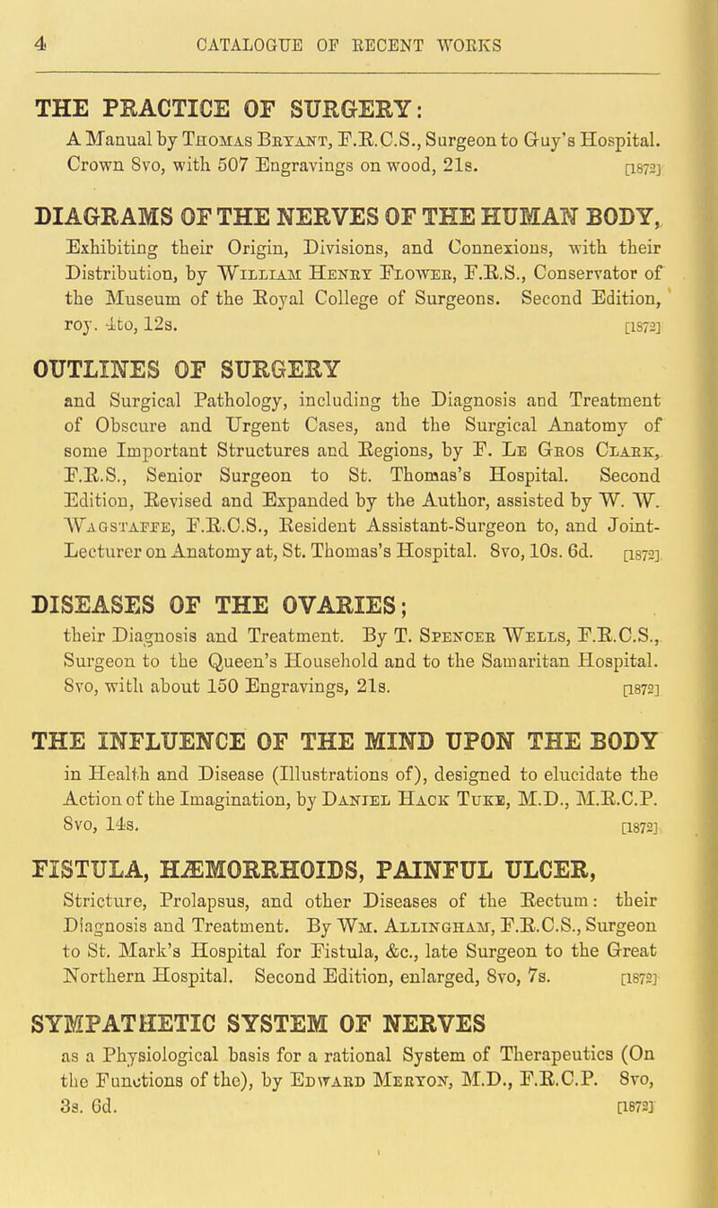 THE PRACTICE OF SURGERY: A Manual by Thomas Betant, P.E.C.S., Surgeon to Gruy's Hospital. Crown 8vo, with 507 Engravings on wood, 21a. [I872] DIAGRAMS OF THE NERVES OF THE HUMAN BODY, Exhibiting their Origin, Divisions, and Connexions, with their Distribution, by William Heney Exowee, F.E.S., Conservator of the Museum of the Eoyal College of Surgeons. Second Edition, roj. 4to, 123. [1S72] OUTLINES OF SURGERY and Surgical Pathology, including the Diagnosis and Treatment of Obscure and Urgent Cases, and the Surgical Anatomy of some Important Structures and Eegions, by E. Le Geos Claek, E.E.S., Senior Surgeon to St. Thomas's Hospital. Second Edition, Eevised and Expanded by the Author, assisted by W. W. AVaqstappe, E.E.C.S., Eesideut Assistant-Surgeon to, and Joint- Lecturer on Anatomy at, St. Thomas's Hospital. 8vo, 10s. 6d. [isys] DISEASES OF THE OVARIES; their Diagnosis and Treatment. By T. Spencee VVells, E.E.C.S., Surgeon to the Queen's Household and to the Samaritan Hospital. 8vo, with about 150 Engravings, 21s. [1872] THE INFLUENCE OF THE MIND UPON THE BODY in Health and Disease (Illustrations of), designed to elucidate the Action of the Imagination, by Daniel Hack Tukb, M.D., M.E.C.P. SVO, 14s. [1872] FISTULA, HiEMORRHOIDS, PAINFUL ULCER, Stricture, Prolapsus, and other Diseases of the Eectum: their Diagnosis and Treatment, By Wm. Allingham, E.E.C.S., Surgeon to St. Mark's Hospital for Eistula, &c., late Surgeon to the Great Northern Hospital. Second Edition, enlarged, Svo, 7s. [I872] SYMPATHETIC SYSTEM OF NERVES as a Physiological basis for a rational System of Therapeutics (On the Functions of the), by Edwaed Meeygi^, M.D., E.E.C.P. Svo, 33. 6d. [1873]