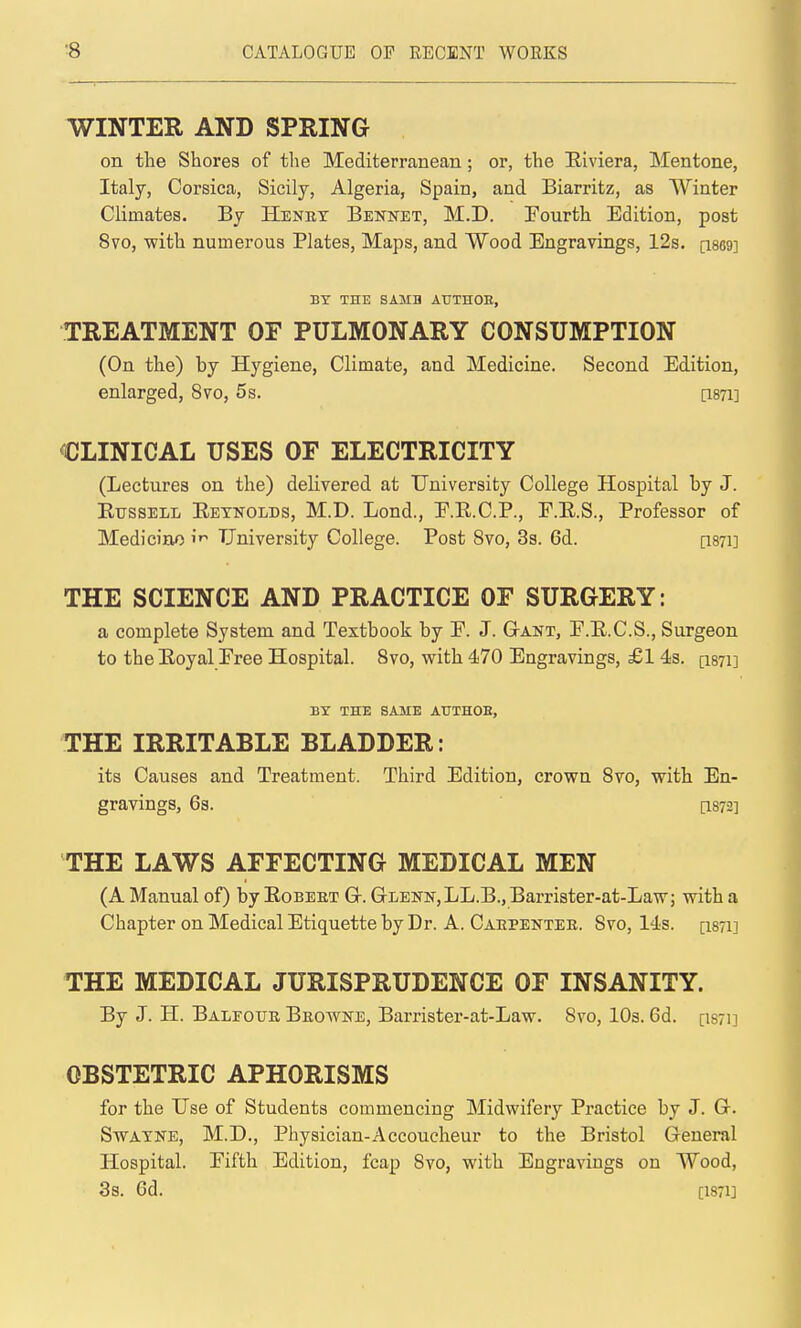 WINTER AND SPRING on the Shores of the Mediterranean; or, the Hiviera, Mentone, Italy, Corsica, Sicily, Algeria, Spain, and Biarritz, as Winter Climates. By Henet Bennet, M.D. Fourth Edition, post 8vo, with numerous Plates, Maps, and Wood Engravings, 12s. [i869] BY THE SAMB ATJTHOE, TREATMENT OF PULMONARY CONSUMPTION (On the) by Hygiene, Climate, and Medicine. Second Edition, enlarged, 8vo, 5s. [1871] CLINICAL USES OF ELECTRICITY (Lectures on the) deKvered at University College Hospital by J. Etjssell Eetnolds, M.D. Lond., E.R.C.P., F.E.S., Professor of Medicine University College. Post 8vo, 3s. 6d. [I871] THE SCIENCE AND PRACTICE OF SURGERY: a complete System and Textbook by F. J. GtAKT, F.E.C.S., Surgeon to the Eoyal Free Hospital. 8vo, with 470 Engravings, £1 4s. [I871] BY THE SAME AUTHOB, THE IRRITABLE BLADDER: its Causes and Treatment. Third Edition, crown 8vo, with En- gravings, 6s. [1872] THE LAWS AFFECTING MEDICAL MEN (A Manual of) by Eobeet Gr. Glenn, LL.B., Barrister-at-Law; with a Chapter on Medical Etiquette by Dr. A. Carpenter. Svo, 14s. [1871] THE MEDICAL JURISPRUDENCE OF INSANITY. By J. H. Baleotje Browne, Barrister-at-Law. Svo, lOa. 6d. [I871] OBSTETRIC APHORISMS for the Use of Students commencing Midwifery Practice by J. Gr. SwATNE, M.D., Physician-Accoucheur to the Bristol General Hospital. Fifth Edition, fcap Svo, with Engravings on Wood, 38. Gd. [1871]