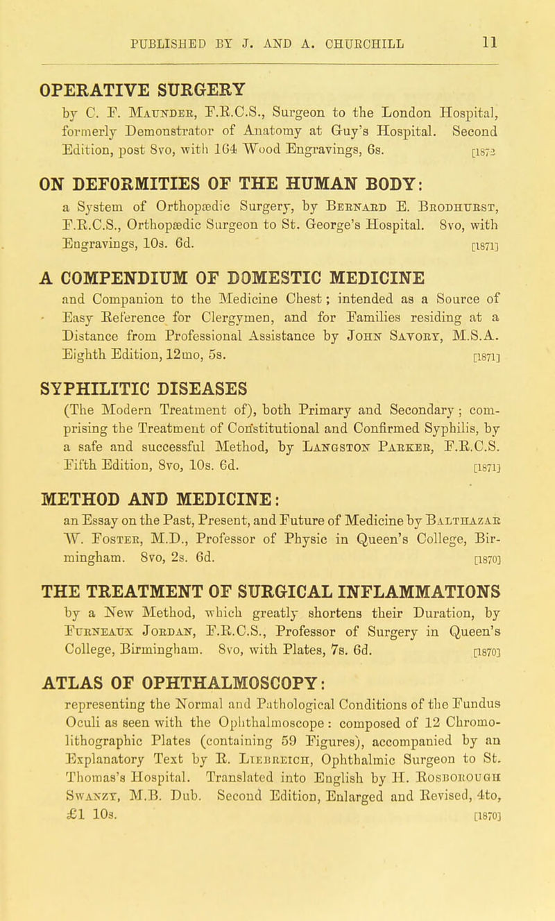 OPERATIVE SURGERY by C. r. Maunder, T.E.C.S., Sui'geon to the London Hospital, formerly Demonstrator of Anatomy at G-uy's Hospital. Second Edition, post 8to, witii 164- Wood Engravings, 6s. [I873 ON DEFORMITIES OF THE HUMAN BODY: a System of Orthoptedic Surgery, by Beenaed E. Brodhuest, F.R.C.S., Orthopaedic Surgeon to St. George's Hospital. 8vo, with Engravings, lOs. 6d. [I871] A COMPENDIUM OF DOMESTIC MEDICINE and Companion to the Medicine Chest; intended as a Source of Easy Eeference for Clergymen, and for Families residing at a Distance from Professional Assistance by John Satort, M.S.A. Eighth Edition, 12mo, 5s. [I871] SYPHILITIC DISEASES (The Modern Treatment of), both Primary and Secondary ; com- prising the Treatment of Constitutional and Confirmed Syphilis, by a safe and successful Method, by Langston Parker, E.E.C.S. Eifth Edition, 8vo, 10s. 6d. [I871} METHOD AND MEDICINE: an Essay on the Past, Present, and Future of Medicine by Balthazar W. Foster, M.D., Professor of Physic in Queen's College, Bir- mingham. Svo, 2s. 6d. [1870] THE TREATMENT OF SURGICAL INFLAMMATIONS by a New Method, which greatly shortens their Duration, by FuRKEAtrx Jordan, F.E.C.S., Professor of Surgery in Queen's College, Birmingham. Svo, with Plates, 7s. 6d. [1870] ATLAS OF OPHTHALMOSCOPY: representing the Normal and Pathological Conditions of the Fundus Oculi as seen with the Ophthalmoscope : composed of 12 Chromo- lithographic Plates (containing 59 Figures), accompanied by an Explanatory Text by E. Liebreich, Ophthalmic Surgeon to St. Thomas's Hospital. Translated into English by H. Eosborough SwANZT, M.B. Dub. Second Edition, Enlarged and Eevised, 4to, £1 lOs. [1870]