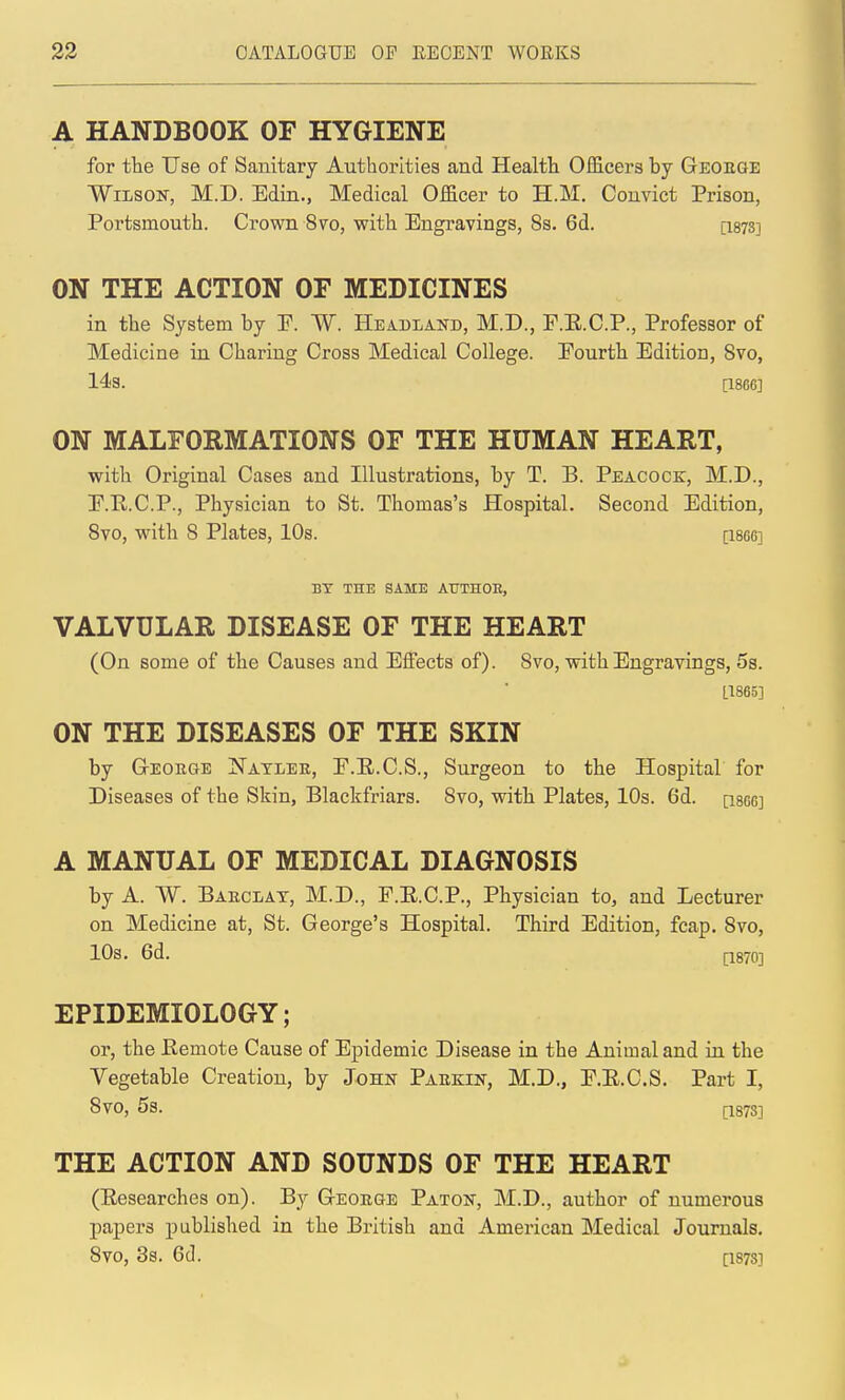 A HANDBOOK OF HYGIENE for the Use of Sanitary Authorities and Health Oificers by Geoeqe ■Wilson, M.D. Edin., Medical Officer to H.M, Convict Prison, Portsmouth. Crown 8vo, with Engravings, 8s. 6d. [1878] ON THE ACTION OF MEDICINES in the System by P. W. Headland, M.D., F.E.C.P., Professor of Medicine in Charing Cross Medical College. Pourth Edition, Svo, 143. [1866] ON MALFORMATIONS OF THE HUMAN HEART, with Original Cases and Illustrations, by T. B. Peacock, M.D., P.R.C.P., Physician to St. Thomas's Hospital. Second Edition, Svo, with 8 Plates, 10s. [18gg] BY THE SAME AtTTHOB, VALVULAR DISEASE OF THE HEART (On some of the Causes and Effects of). 8vo, with Engravings, 5s. L1865] ON THE DISEASES OF THE SKIN by G-EOEGE Natlee, P.E.C.S., Surgeon to the Hospital for Diseases of the Skin, Blackfriars. Svo, with Plates, 10s. 6d. [im] A MANUAL OF MEDICAL DIAGNOSIS by A. W. Baeclat, M.D., P.E.C.P., Physician to, and Lecturer on Medicine at, St. George's Hospital. Third Edition, fcap, Svo, 10s. 6d. [1870] EPIDEMIOLOGY; or, the Remote Cause of Epidemic Disease in the Animal and in the Vegetable Creation, by John Paekin, M.D., P.E.C.S. Part I, Svo, 5s. [1873] THE ACTION AND SOUNDS OF THE HEART (Eesearches on). By Geoege Paton, M.D., author of numerous papers published in the British and American Medical Journals. Svo, 3s. 6(1. [1873]