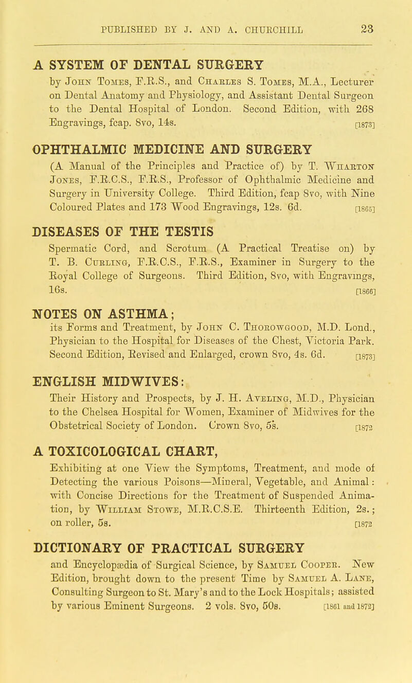 A SYSTEM OF DENTAL SURGERY by John Tomes, F.E.S., and Chaeles S. Tomes, M.A., Lecturer on Dental Anatomy and Physiology, and Assistant Dental Surgeon to the Dental Hospital of London. Second Edition, with 268 Engravings, fcap. 8vo, 14s. (-1873] OPHTHALMIC MEDICINE AND SURGERY (A Manual of the Principles and Practice of) by T. WnAUTON Jones, E.E.C.S., E.E.S., Professor of Ophthalmic Medicine and Surgery in University College. Third Edition, fcap Svo, with Nine Coloured Plates and 173 Wood Engravings, 12s. 6d. [I865] DISEASES OF THE TESTIS Spermatic Cord, and Scrotum (A Practical Treatise on) by T. B. CuBLiifG, E.E.C.S., F.E.S., Examiner in Surgery to the Eoyal College of Surgeons. Third Edition, Svo, with Engravings, 16s. [1866] NOTES ON ASTHMA; its Forms and Treatment, by John C. Thorowgood, M.D. Lend., Physician to the Hospital for Diseases of the Chest, Victoria Park. Second Edition, Eevised and Enlarged, crown Svo, 4s. 6d. [1873] ENGLISH MIDWIVES: Their History and Prospects, by J. H. Avbling, M.D., Physician to the Chelsea Hospital for Women, Examiner of Midwives for the Obstetrical Society of London. Crown Svo, 5s. [I873 A TOXICOLOGICAL CHART, Exhibiting at one View the Symptoms, Treatment, and mode of Detecting the various Poisons—Mineral, Vegetable, and Animal: with Concise Directions for the Treatment of Suspended Anima- tion, by William Stowe, M.E.C.S.E. Thirteenth Edition, 2s.; on roller, 5s. [I872 DICTIONARY OF PRACTICAL SURGERY and Encyclopajdia of Surgical Science, by Samuel Cooper. New Edition, brought down to the present Time by Samuel A. Lane, Consulting Surgeon to St. Mary's and to the Lock Hospitals; assisted by various Eminent Surgeons. 2 vols. Svo, 50s. [I86I and I872]