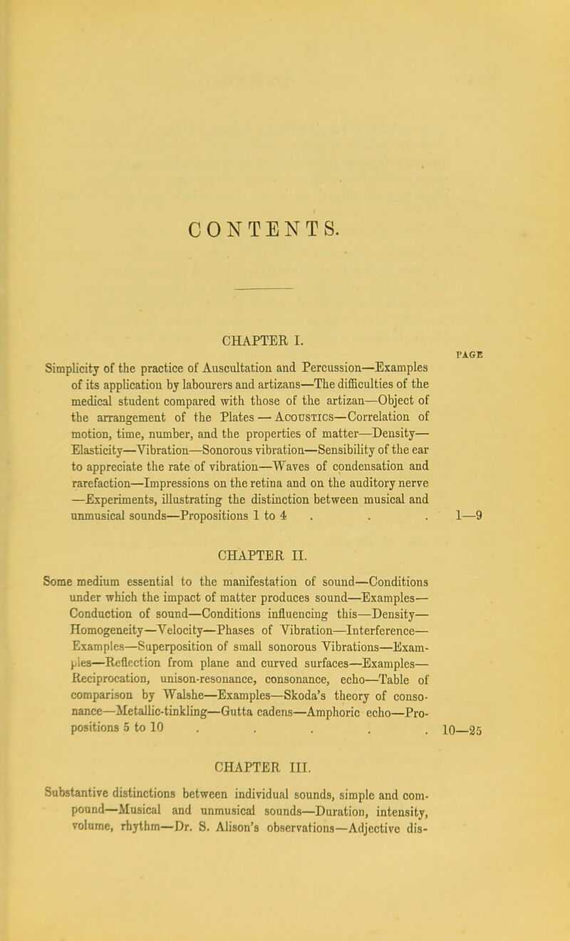 CONTENTS. CHAPTER I. Simplicity of the practice of Auscultation and Percussion—Examples of its application by labourers and artizans—The difficulties of the medical student compared with those of the artizan—Object of the arrangement of the Plates — Acoustics—Correlation of motion, time, number, and the properties of matter—Density— Elasticity—Vibration—Sonorous vibration—Sensibility of the ear to appreciate tlie rate of vibration—Waves of condensation and rarefaction—Impressions on the retina and on the auditory nerve —Experiments, illustrating the distinction between musical and munusical sounds—Propositions 1 to 4 . CHAPTER II. Some medium essential to the manifestation of sound—Conditions under which the impact of matter produces sound—Examples— Conduction of sound—Conditions influencing this—Density— Homogeneity—Velocity—Phases of Vibration—Interference— Examples—Superposition of small sonorous Vibrations—Exam- pies—Reflection from plane and curved surfaces—Examples— Reciprocation, unison-resonance, consonance, echo—Table of comparison by Walshe—Examples—Skoda's theory of conso- nance—Metallic-tinkling—Gutta cadens—Amphoric echo—Pro- positions 5 to 10 . . . . . 10 25 CHAPTER III. Substantive distinctions between individual sounds, simple and com- pound—Musical and unmusical sounds—Duration, intensity, volume, rhythm—Dr. S, Alison's observations—Adjective dis- PAGE 1—9