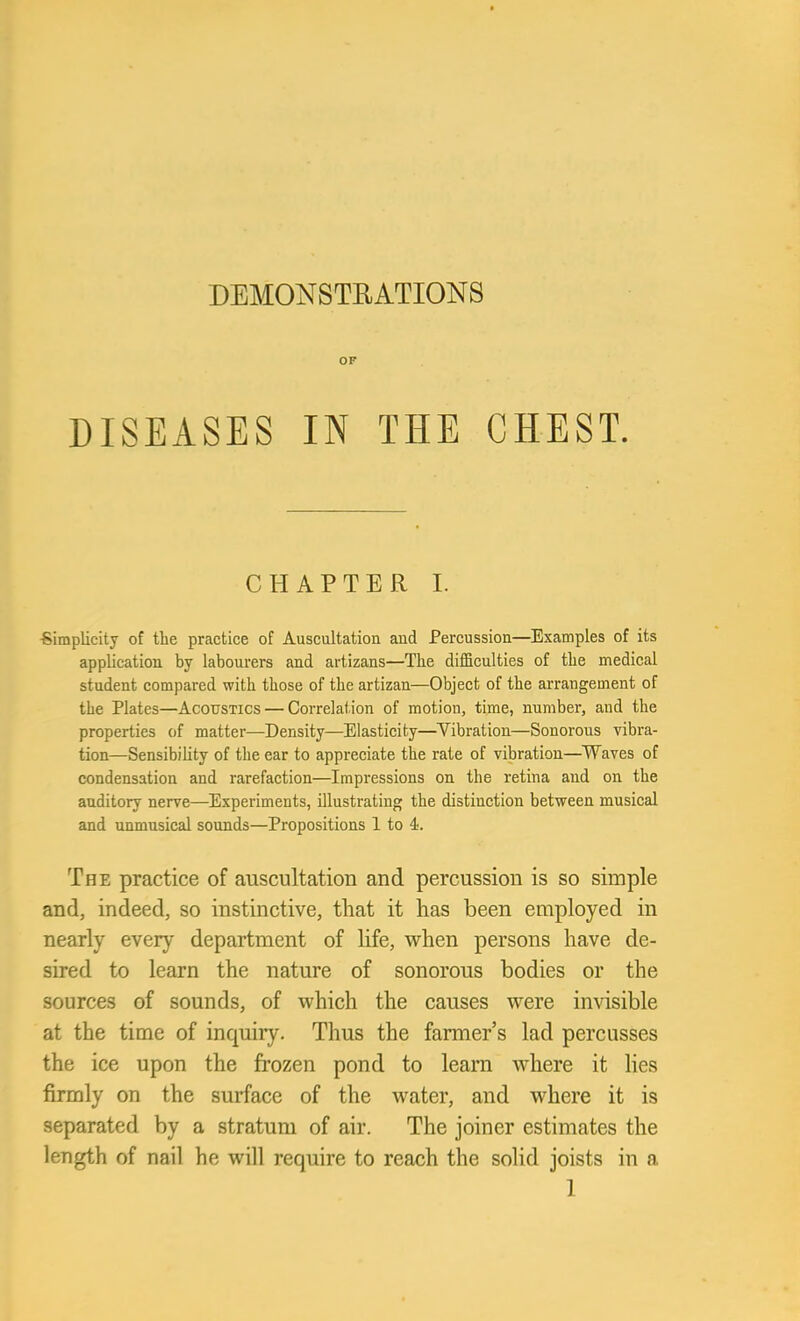 DEM0NSTEATI0N8 OF DISEASES IN THE CHEST. CHAPTER I. •Simplicity of the practice of Auscultation and Percussion—Examples of its application by labourers and artizans—The difficulties of the medical student compared with those of the artizan—Object of the arrangement of the Plates—Acoustics — Correlation of motion, time, number, and the properties of matter—Density—Elasticity—Vibration—Sonorous vibra- tion—Sensibility of the ear to appreciate the rate of vibration—Waves of condensation and rarefaction—Impressions on the retina and on the auditory nerve—Experiments, illustrating the distinction between musical and unmusical sounds—Propositions 1 to 4. The practice of auscultation and percussion is so simple and, indeed, so instinctive, that it has been employed in nearly every department of life, when persons have de- sired to learn the nature of sonorous bodies or the sources of sounds, of which the causes were invisible at the time of inquiry. Thus the farmer's lad percusses the ice upon the frozen pond to learn where it lies firmly on the surface of the water, and where it is separated by a stratum of air. The joiner estimates the length of nail he will require to reach the solid joists in a