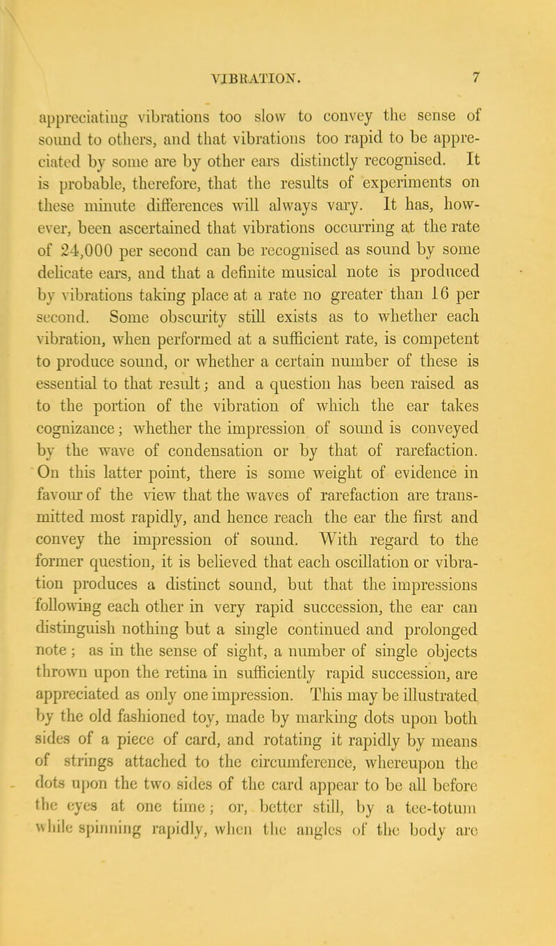 appreciating vibrations too slow to convey the sense of soimJ to others, and that vibrations too rapid to be appre- ciated by some are by other ears distinctly recognised. It is probable, therefore, that the results of experiments on these miiuite differences will always vary. It has, how- ever, been ascertained that vibrations occm-ring at the rate of 24,000 per second can be recognised as somid by some dehcate ears, and that a definite musical note is produced by vibrations taking place at a rate no greater than 16 per second. Some obscm'ity still exists as to whether each vibration, when performed at a sufficient rate, is competent to produce sound, or whether a certain number of these is essential to that result; and a question has been raised as to the portion of the vibration of which the ear takes cognizance; whether the impression of sound is conveyed by the wave of condensation or by that of rarefaction. On this latter point, there is some weight of evidence in favoiu' of the \dew that the waves of rarefaction are trans- mitted most rapidly, and hence reach the ear the first and convey the impression of sound. With regard to the former question, it is believed that each oscillation or vibra- tion produces a distinct sound, but that the impressions follo\Aing each other in very rapid succession, the ear can distinguish nothing but a single continued and prolonged note ; as in the sense of sight, a number of single objects thrown upon the retina in sufficiently rapid succession, are appreciated as only one impression. This may be illustrated by the old fashioned toy, made by markmg dots upon both sides of a piece of card, and rotating it rapidly by means of strings attached to the circumference, whereupon the dots upon the two sides of the card appear to be all before the eyes at one time; oi-, better still, by a tee-totuni vvliih; spinning rapidly, when tlie angles of the body arc