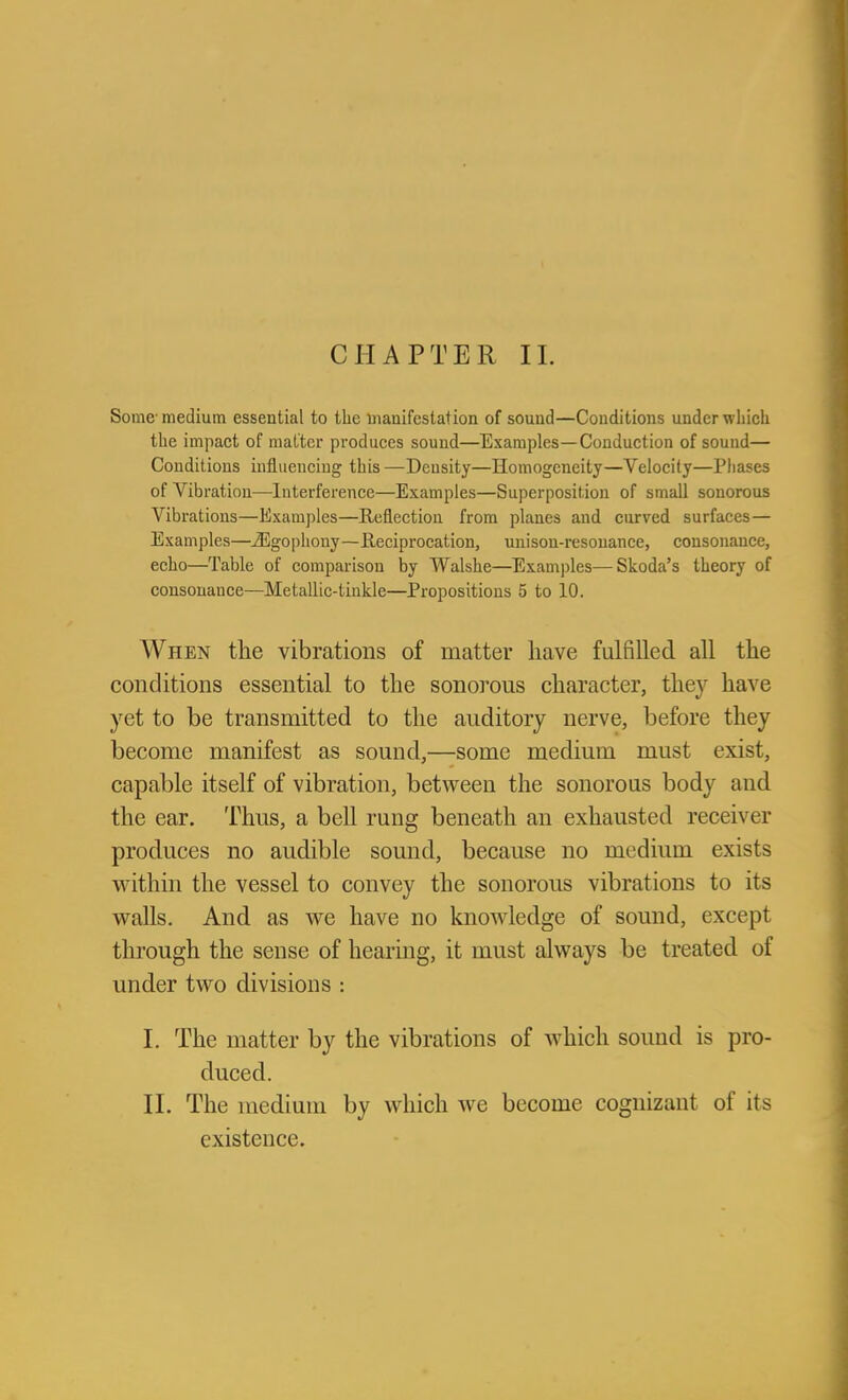 Some- medium essential to the iiiaaifestation of sound—Conditions under wliicli the impact of matter produces sound—Examples—Conduction of sound— Conditions influencing this —Density—Homogeneity—Velocity—Pliases of Vibration—Interference—Examples—Superposition of small sonorous Vibrations—Examples—Reflection from planes and curved surfaces— Examples—JEgopliouy—Reciprocation, unison-resonance, consonance, echo—Table of comparison by Walshe—Exami)les—Skoda's theory of consonance—Metallic-tinkle—Propositions 5 to 10. When the vibrations of matter have fulfilled all the conditions essential to the sonorous character, they have yet to be transmitted to the auditory nerve, before they become manifest as sound,—some medium must exist, capable itself of vibration, between the sonorous body and the ear. Thus, a bell rung beneath an exhausted receiver produces no audible sound, because no medium exists within the vessel to convey the sonorous vibrations to its walls. And as we have no knowledge of sound, except through the sense of hearing, it must always be treated of under two divisions : I. The matter by the vibrations of which sound is pro- duced. II. The medium by which we become cognizant of its existence.