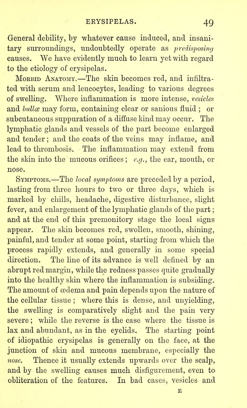General debility, by whatever cause induced, and insani- tary surroundings, undoubtedly operate as predisjwsinfj causes. We have evidently much to learn yet with regard to the etiology of erysipelas. Morbid Anatomy.—The skin becomes red, and infiltra- ted with serum and leucocytes, leading to various degrees of swelling. Where inflammation is more intense, vesicles and bullcB may form, containing clear or sanious fluid ; or subcutaneous suppuration of a difl*use kind may occur. The lymphatic glands and vessels of the part become enlarged and tender ; and the coats of the veins may inflame, and lead to thrombosis. The inflammation may extend from the skin into the mucous orifices; e.g., the ear, mouth, or nose. Symptoms.—The local symptoms are preceded by a period, lasting from three hours to two or three days, which is marked by chills, headache, digestive disturbance, slight fever, and enlargement of the lymphatic glands of the part; and at the end of this premonitory stage the local signs appear. The skin becomes red, swollen, smooth, shining, painful, and tender at some point, starting from which the process rapidly extends, and generally in some special direction. The line of its advance is well defined by an abrupt red margin, while the redness passes quite gradually into the healthy skin where the inflammation is subsiding. The amount of oedema and pain depends u^Don the nature of the cellular tissue ; where this is dense, and unyielding, the swelHng is comparatively slight and the pain very severe; while the reverse is the case where the tissue is lax and abundant, as in the eyelids. The starting point of idiopathic erysipelas is generally on the face, at the junction of skin and mucous membrane, especially the nose. Thence it usually extends upwards over the scalp^ and by the swelling causes much disfigurement, even to obliteration of the features. In bad cases, vesicles and E