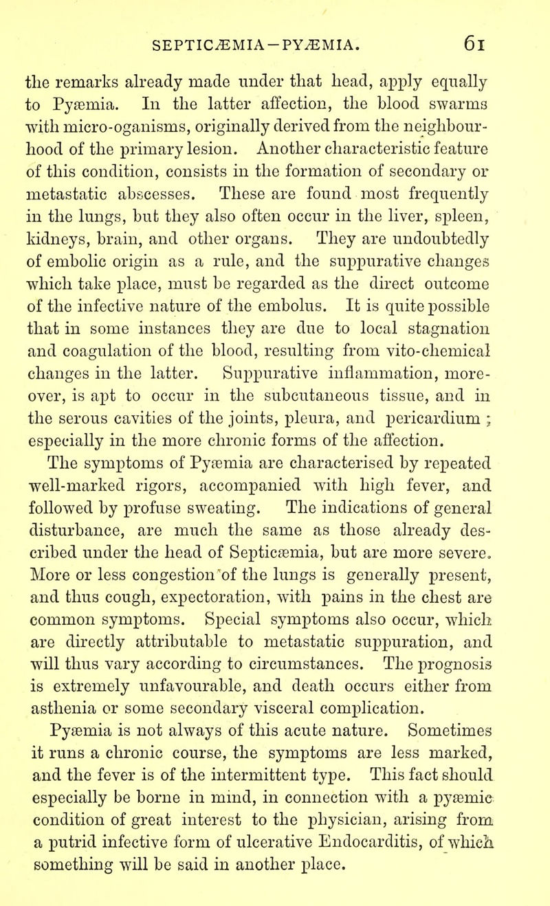 the remarks already made under that head, apply equally to PyEemia. In the latter affection, the blood swarms with micro-oganisms, originally derived from the neighbour- hood of the primary lesion. Another characteristic feature of this condition, consists in the formation of secondary or metastatic abscesses. These are found most frequently in the lungs, but they also often occur in the liver, spleen, kidneys, brain, and other organs. They are undoubtedly of embolic origin as a rule, and the suppurative changes which take place, must be regarded as the direct outcome of the infective nature of the embolus. It is quite possible that in some instances they are due to local stagnation and coagulation of the blood, resulting from vito-chemical changes in the latter. Suppurative inflammation, more- over, is apt to occur in the subcutaneous tissue, and in the serous cavities of the joints, pleura, and pericardium ; especially in the more chronic forms of the affection. The symptoms of Pyaemia are characterised by repeated well-marked rigors, accompanied with high fever, and followed by profuse sweating. The indications of general disturbance, are much the same as those already des- cribed under the head of Septicaemia, but are more severe. More or less congestion'of the lungs is generally present, and thus cough, expectoration, with pains in the chest are common symptoms. Special symptoms also occur, which are directly attributable to metastatic suppuration, and will thus vary according to circumstances. The prognosis is extremely unfavourable, and death occurs either from asthenia or some secondary visceral complication. Pyaemia is not always of this acute nature. Sometimes it runs a chronic course, the symptoms are less marked, and the fever is of the intermittent type. This fact should especially be borne in mmd, in connection with a pyasmie condition of great interest to the physician, arising from a putrid infective form of ulcerative Endocarditis, of whieJi something will be said in another place.
