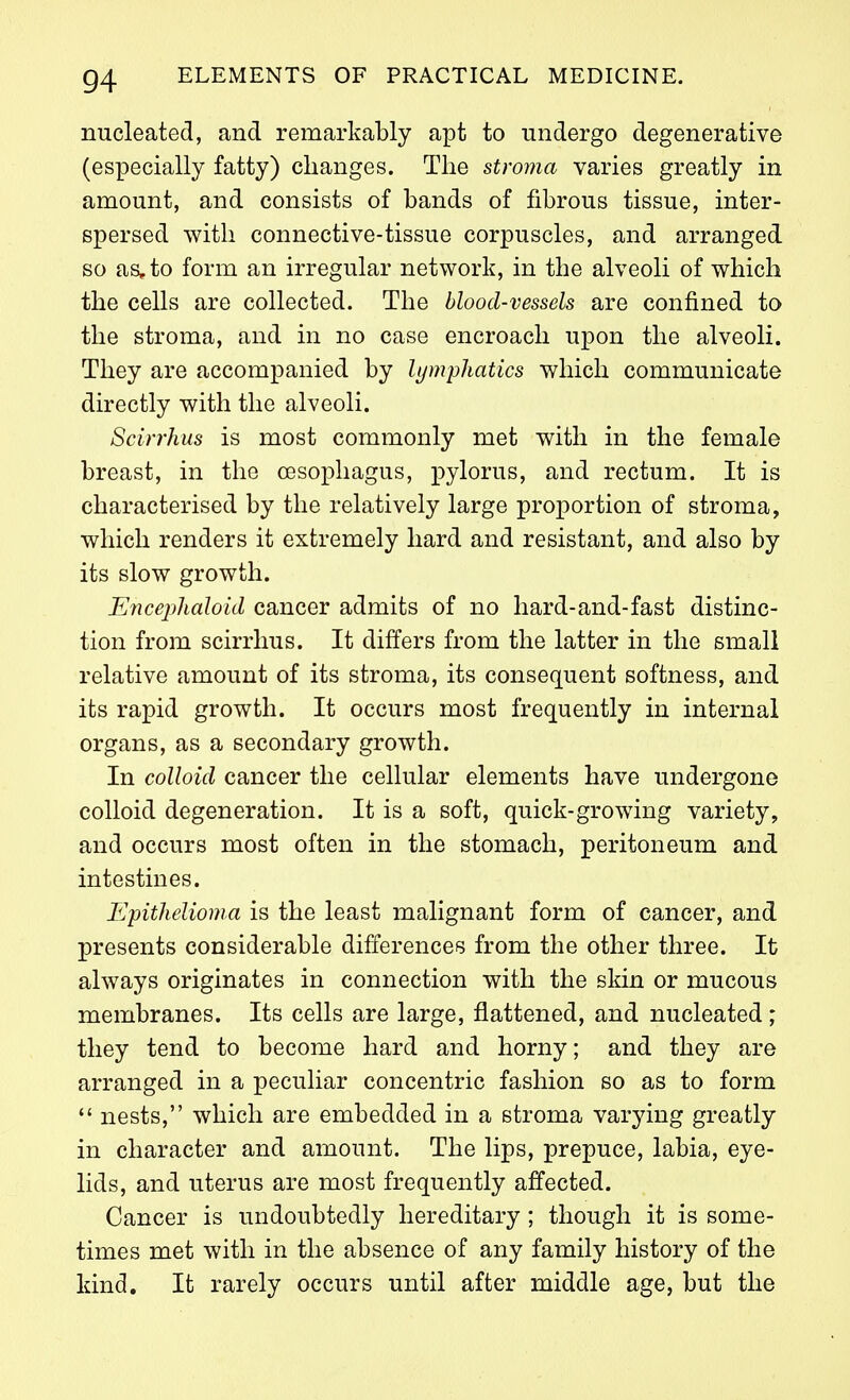 nucleated, and remarkably apt to undergo degenerative (especially fatty) changes. The stroma varies greatly in amount, and consists of bands of fibrous tissue, inter- spersed with connective-tissue corpuscles, and arranged, so as, to form an irregular network, in the alveoli of which the cells are collected. The blood-vessels are confined to the stroma, and in no case encroach upon the alveoli. They are accompanied by lymphatics which communicate directly with the alveoli. Scirrhus is most commonly met with in the female breast, in the cesoxDhagus, pylorus, and rectum. It is characterised by the relatively large proportion of stroma, which renders it extremely hard and resistant, and also by its slow growth. Encephaloid cancer admits of no hard-and-fast distinc- tion from scirrhus. It differs from the latter in the small relative amount of its stroma, its consequent softness, and its rapid growth. It occurs most frequently in internal organs, as a secondary growth. In colloid cancer the cellular elements have undergone colloid degeneration. It is a soft, quick-growing variety, and occurs most often in the stomach, peritoneum and intestines. Epithelioma is the least malignant form of cancer, and presents considerable differences from the other three. It always originates in connection with the skin or mucous membranes. Its cells are large, flattened, and nucleated; they tend to become hard and horny; and they are arranged in a peculiar concentric fashion so as to form  nests, which are embedded in a stroma varying greatly in character and amount. The lips, prepuce, labia, eye- lids, and uterus are most frequently affected. Cancer is undoubtedly hereditary; though it is some- times met with in the absence of any family history of the kind. It rarely occurs until after middle age, but the