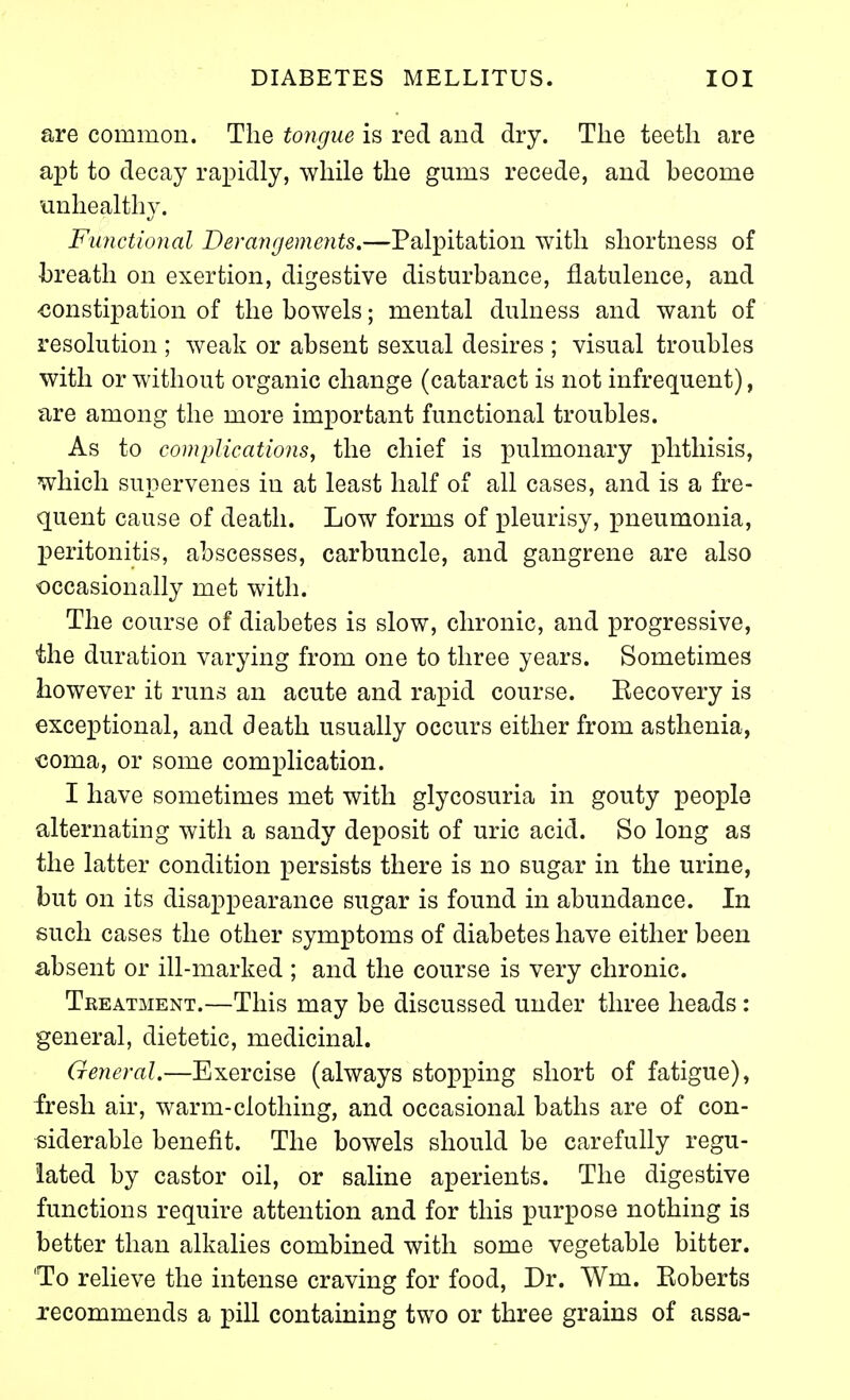 are common. The tongue is red and dry. The teeth are apt to decay rapidly, while the gums recede, and become unhealthy. Fu7ictional Derangements.—Palpitation with shortness of breath on exertion, digestive disturbance, flatulence, and constipation of the bowels; mental dulness and want of resolution ; weak or absent sexual desires ; visual troubles with or without organic change (cataract is not infrequent), are among the more important functional troubles. As to complications, the chief is pulmonary phthisis, which supervenes in at least half of all cases, and is a fre- quent cause of death. Low forms of pleurisy, pneumonia, peritonitis, abscesses, carbuncle, and gangrene are also occasionally met with. The course of diabetes is slow, chronic, and progressive, the duration varying from one to three years. Sometimes however it runs an acute and rapid course. Eecovery is exceptional, and death usually occurs either from asthenia, €oma, or some complication. I have sometimes met with glycosuria in gouty people alternating with a sandy deposit of uric acid. So long as the latter condition persists there is no sugar in the urine, but on its disappearance sugar is found in abundance. In such cases the other symptoms of diabetes have either been absent or ill-marked ; and the course is very chronic. Treatment.—This may be discussed under three heads : general, dietetic, medicinal. General.—Exercise (always stopping short of fatigue), fresh air, warm-clothing, and occasional baths are of con- siderable benefit. The bowels should be carefully regu- lated by castor oil, or saline aperients. The digestive functions require attention and for this purpose nothing is better than alkalies combined with some vegetable bitter. 'To relieve the intense craving for food. Dr. Wm. Eoberts recommends a pill containing two or three grains of assa-
