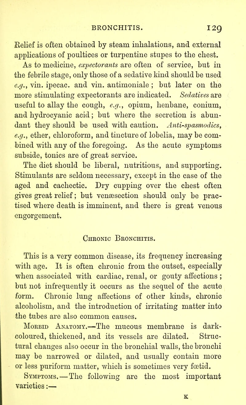 Belief is often obtained by steam inhalations, and external applications of poultices or turpentine stupes to the chest. As to medicine, expectorants are often of service, but in the febrile stage, only those of a sedative kind should be used e.g., vin. ipecac, and vin. antimoniale ; but later on the more stimulating expectorants are indicated. Sedatives are useful to allay the cough, e.g., opium, henbane, conium, and hydrocyanic acid; but where the secretion is abun- dant they should be used with caution. Antispasmodics, e.g., ether, chloroform, and tincture of lobelia, may be com- bined with any of the foregoing. As the acute symptoms subside, tonics are of great service. The diet should be liberal, nutritious, and supporting. Stimulants are seldom necessary, except in the case of the aged and cachectic. Dry cupping over the chest often gives great relief; but vensesection should only be prac- tised where death is imminent, and there is great venous engorgement. Chronic Bronchitis. This is a very common disease, its frequency increasing with age. It is often chronic from the outset, especially when associated with cardiac, renal, or gouty affections ; but not infrequently it occurs as the sequel of the acute form. Chronic lung affections of other kinds, chronic alcoholism, and the introduction of irritating matter into the tubes are also common causes. Morbid Anatomy.—The mucous membrane is dark- coloured, thickened, and its vessels are dilated. Struc- tural changes also occur in the bronchial walls, the bronchi may be narrowed or dilated, and usually contain more or less puriform matter, which is sometimes very foetid. Symptoms. — The following are the most important varieties:— K