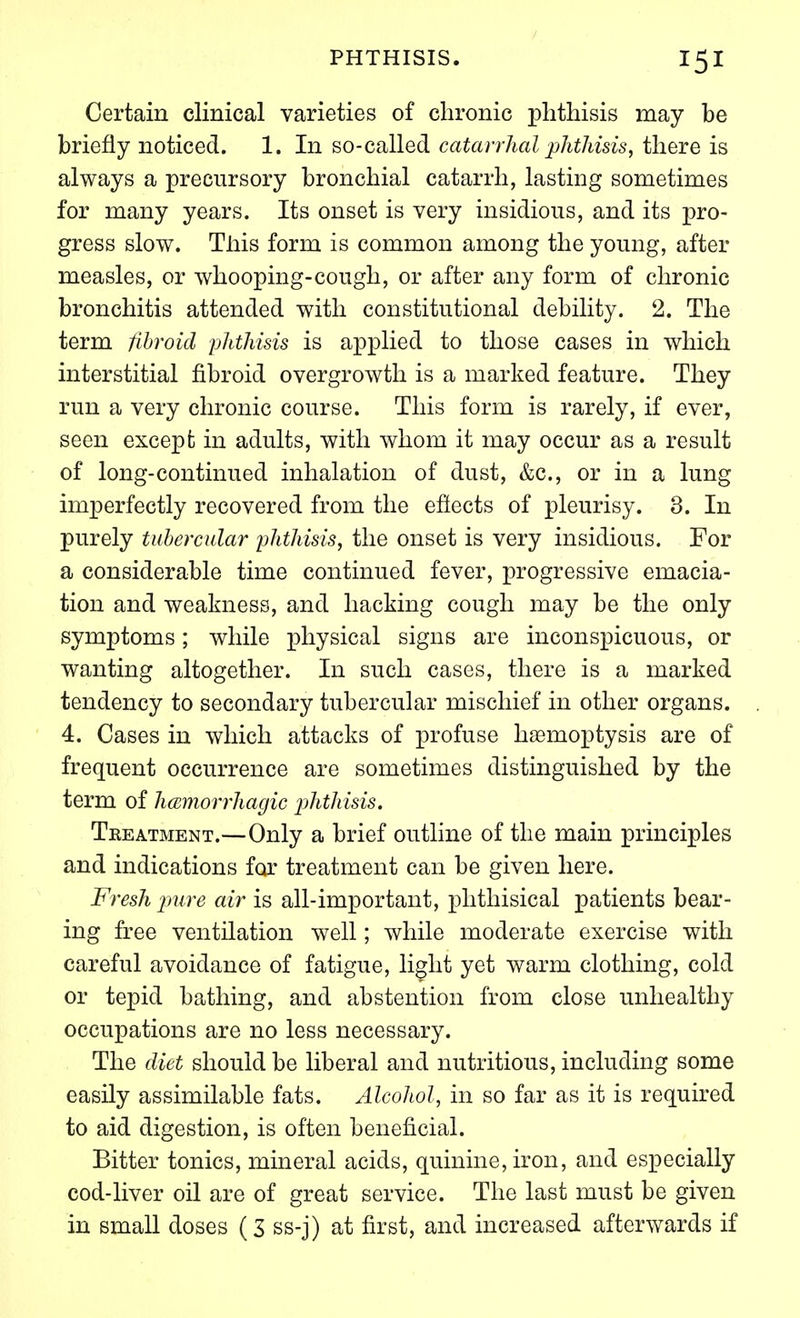 Certain clinical varieties of chronic phthisis may be briefly noticed. 1. In so-called catarrhal pJithisis, there is always a precursory bronchial catarrh, lasting sometimes for many years. Its onset is very insidious, and its pro- gress slow. Tliis form is common among the young, after measles, or whooping-cough, or after any form of chronic bronchitis attended with constitutional debility. 2. The term fibroid phtliisis is applied to those cases in which interstitial fibroid overgrowth is a marked feature. They run a very chronic course. This form is rarely, if ever, seen except in adults, with whom it may occur as a result of long-continued inhalation of dust, &c., or in a lung imperfectly recovered from the efiects of pleurisy. 3. In purely tubercular ylitliisis, the onset is very insidious. For a considerable time continued fever, progressive emacia- tion and weakness, and hacking cough may be the only symptoms; while physical signs are inconspicuous, or wanting altogether. In such cases, there is a marked tendency to secondary tubercular mischief in other organs. 4. Cases in which attacks of profuse haemoptysis are of frequent occurrence are sometimes distinguished by the term of hcBmorrhagic phthisis. Treatment.—Only a brief outline of the main principles and indications for treatment can be given here. Fresh jnire air is all-important, phthisical patients bear- ing free ventilation well; while moderate exercise with careful avoidance of fatigue, light yet warm clothing, cold or tepid bathing, and abstention from close unhealthy occupations are no less necessary. The diet should be liberal and nutritious, including some easily assimilable fats. Alcohol, in so far as it is required to aid digestion, is often beneficial. Bitter tonics, mineral acids, quinine, iron, and especially cod-liver oil are of great service. The last must be given in small doses (3 ss-j) at first, and increased afterwards if