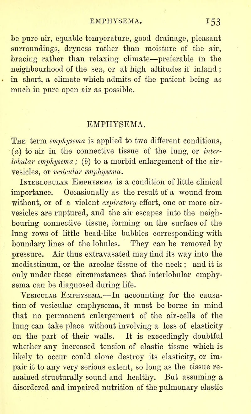 be pure air, equable temperature, good drainage, pleasant surroundings, dryness rather than moisture of the air, bracing rather than relaxing climate—preferable m the neighbourhood of the sea, or at high altitudes if inland ; in short, a climate which admits of the patient being as much in pure open air as possible. EMPHYSEMA. The term emphysema is applied to two different conditions, {a) to air in the connective tissue of the lung, or inter' lobular eiiijyhysema; (h) to a morbid enlargement of the air- vesicles, or vesicular emphysema. Inteklobular Emphysema is a condition of little clinical importance. Occasionally as the result of a wound from without, or of a violent expiratory effort, one or more air- vesicles are ruptured, and the air escapes into the neigh- bouring connective tissue, forming on the surface of the lung rows of little bead-like bubbles corresponding with boundary lines of the lobules. They can be removed by pressure. Air thus extravasated may find its way into the mediastinum, or the areolar tissue of the neck ; and it is only under these circumstances that interlobular emphy- sema can be diagnosed during life. Vesicular Emphysema.—In accounting for the causa- tion of vesicular emphysema, it must be borne in mind that no permanent enlargement of the air-cells of the lung can take place without involving a loss of elasticity on the part of their walls. It is exceedingly doubtful whether any increased tension of elastic tissue which is likely to occur could alone destroy its elasticity, or im- pair it to any very serious extent, so long as the tissue re- mained structurally sound and healthy. But assuming a disordered and impaired nutrition of the pulmonary elastic