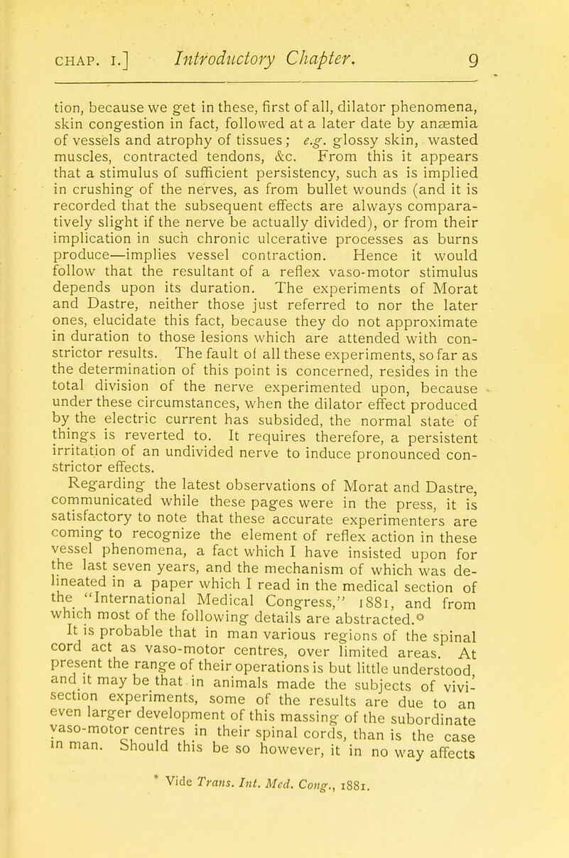 tion, because we get in these, first of all, dilator phenomena, skin congestion in fact, followed at a later date by ansemia of vessels and atrophy of tissues; e.g. glossy skin, wasted muscles, contracted tendons, &c. From this it appears that a stimulus of sufficient persistency, such as is implied in crushing of the nerves, as from bullet wounds (and it is recorded that the subsequent effects are always compara- tively slight if the nerve be actually divided), or from their implication in such chronic ulcerative processes as burns produce—implies vessel contraction. Hence it would follow that the resultant of a reflex vaso-motor stimulus depends upon its duration. The experiments of Morat and Dastre, neither those just referred to nor the later ones, elucidate this fact, because they do not approximate in duration to those lesions which are attended with con- strictor results. The fault of all these experiments, so far as the determination of this point is concerned, resides in the total division of the nerve experimented upon, because under these circumstances, when the dilator effect produced by the electric current has subsided, the normal state of things is reverted to. It requires therefore, a persistent irritation of an undivided nerve to induce pronounced con- strictor effects. Regarding the latest observations of Morat and Dastre, communicated while these pages were in the press, it is satisfactory to note that these accurate experimenters are coming to recognize the element of reflex action in these vessel phenomena, a fact which I have insisted upon for the last seven years, and the mechanism of which was de- Imeated in a paper which I read in the medical section of the International Medical Congress,'' 1881, and from which most of the following details are abstracted.''- It IS probable that in man various regions of the spinal cord act as vaso-motor centres, over limited areas. At present the range of their operations is but little understood and It may be that , in animals made the subjects of vivi- section experiments, some of the results are due to an even larger development of this massing of the subordinate vaso-motor centres in their spinal cords, than is the case in man. bhould this be so however, it in no way affects * Vide Trans. Int. Med. Cong., 1881.