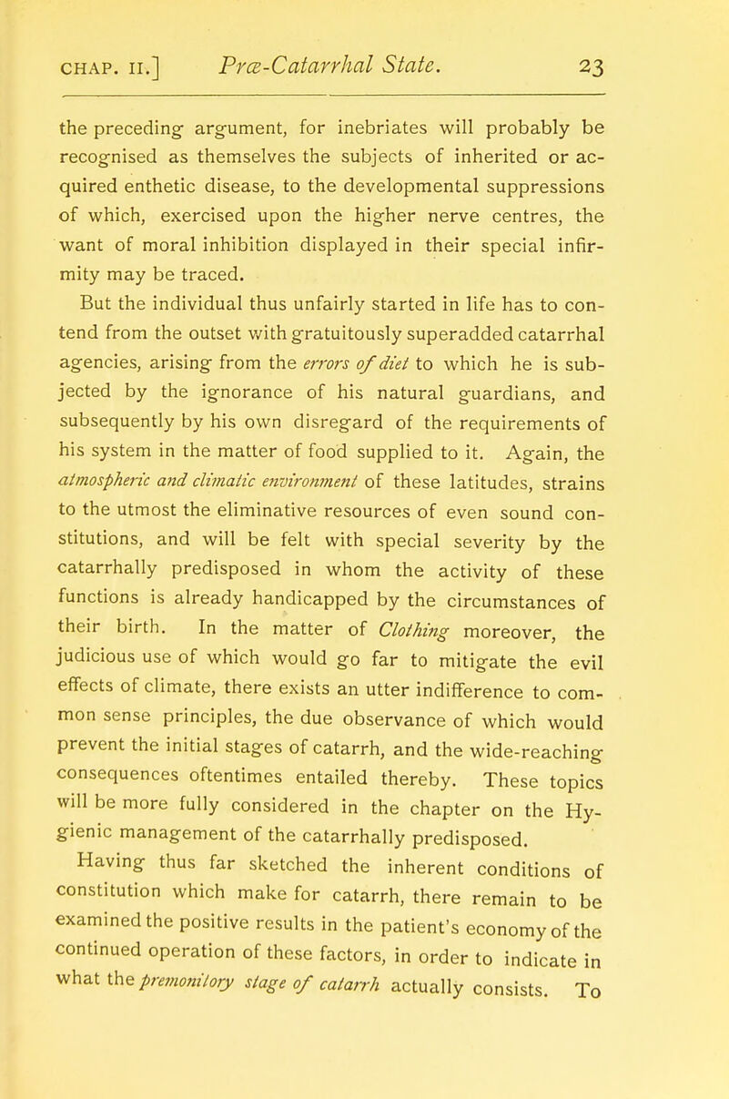 the preceding- argument, for inebriates will probably be recognised as themselves the subjects of inherited or ac- quired enthetic disease, to the developmental suppressions of which, exercised upon the higher nerve centres, the want of moral inhibition displayed in their special infir- mity may be traced. But the individual thus unfairly started in life has to con- tend from the outset with gratuitously superadded catarrhal agencies, arising from the errors 0/diet to which he is sub- jected by the ignorance of his natural guardians, and subsequently by his own disregard of the requirements of his system in the matter of food supplied to it. Again, the atmospheric and climatic enviromnent of these latitudes, strains to the utmost the eliminative resources of even sound con- stitutions, and will be felt with special severity by the catarrhally predisposed in whom the activity of these functions is already handicapped by the circumstances of their birth. In the matter of Clothing moreover, the judicious use of which would go far to mitigate the evil effects of climate, there exists an utter indifference to com- mon sense principles, the due observance of which would prevent the initial stages of catarrh, and the wide-reaching consequences oftentimes entailed thereby. These topics will be more fully considered in the chapter on the Hy- gienic management of the catarrhally predisposed. Having thus far sketched the inherent conditions of constitution which make for catarrh, there remain to be examined the positive results in the patient's economy of the continued operation of these factors, in order to indicate in what premotiitory stage of catarrh actually consists. To