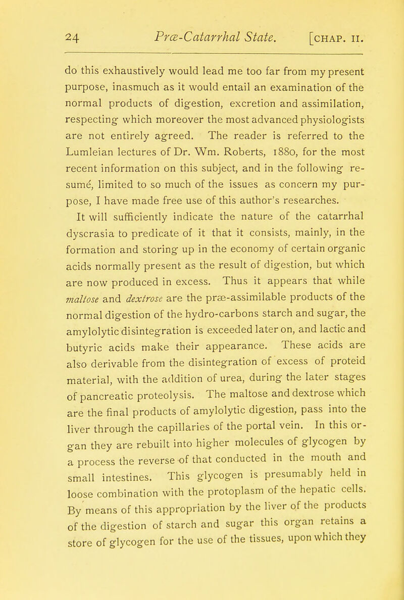 do this exhaustively would lead me too far from my present purpose, inasmuch as it would entail an examination of the normal products of digestion, excretion and assimilation, respecting- which moreover the most advanced physiologists are not entirely agreed. The reader is referred to the Lumleian lectures of Dr. Wm. Roberts, 1880, for the most recent information on this subject, and in the following re- sume, limited to so much of the issues as concern my pur- pose, I have made free use of this author's researches. It will sufficiently indicate the nature of the catarrhal dyscrasia to predicate of it that it consists, mainly, in the formation and storing up in the economy of certain organic acids normally present as the result of digestion, but which are now produced in excess. Thus it appears that while maltose and dextrose are the prse-assimilable products of the normal digestion of the hydro-carbons starch and sugar, the amylolytic disintegration is exceeded later on, and lactic and butyric acids make their appearance. These acids are also derivable from the disintegration of excess of proteid material, with the addition of urea, during the later stages of pancreatic proteolysis. The maltose and dextrose which are the final products of amylolytic digestion, pass into the liver through the capillaries of the portal vein. In this or- gan they are rebuilt into higher molecules of glycogen by a process the reverse of that conducted in the mouth and small intestines. This glycogen is presumably held in loose combination with the protoplasm of the hepatic cells. By means of this appropriation by the liver of the products of the digestion of starch and sugar this organ retains a store of glycogen for the use of the tissues, upon which they