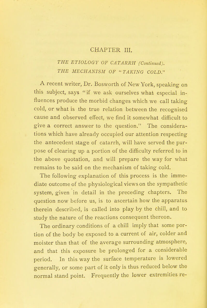 CHAPTER III. THE ETIOLOGY OF CATARRH (Continued). THE MECHANISM OF TAKING COLD. A recent writer, Dr. Bosworth of New York, speaking on this subject, says  if we ask ourselves what especial in- fluences produce the morbid changes which we call taking cold, or what is the true relation between the recognised cause and observed effect, we find it somewhat difficult to give a correct answer to the question. The considera- tions which have already occupied our attention respecting the antecedent stage of catarrh, will have served the pur- pose of clearing up a portion of the difficulty referred to in the above quotation, and will prepare the way for what remains to be said on the mechanism of taking cold. The following explanation of this process is the imme- diate outcome of the physiological views on the sympathetic system, given in detail in the preceding chapters. The question now before us, is to ascertain how the apparatus therein described, is called into play by the chill, and to study the nature of the reactions consequent thereon. The ordinary conditions of a chill imply that some por- tion of the body be exposed to a current of air, colder and moister than that of the average surrounding atmosphere, and that this exposure be prolonged for a considerable period. In this way the surface temperature is lowered generally, or some part of it only is thus reduced below the normal stand point. Frequently the lower extremities re-