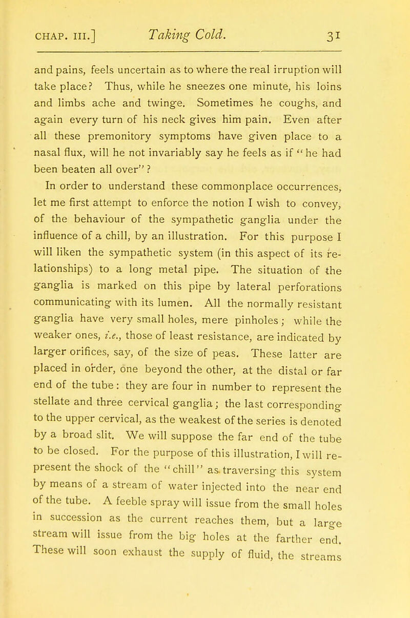 and pains, feels uncertain as to where the real irruption will take place? Thus, while he sneezes one minute, his loins and limbs ache and twinge. Sometimes he coughs, and again every turn of his neck gives him pain. Even after all these premonitory symptoms have given place to a nasal flux, will he not invariably say he feels as if he had been beaten all over ? In order to understand these commonplace occurrences, let me first attempt to enforce the notion I wish to convey, of the behaviour of the sympathetic ganglia under the influence of a chill, by an illustration. For this purpose I will liken the sympathetic system (in this aspect of its re- lationships) to a long metal pipe. The situation of the ganglia is marked on this pipe by lateral perforations communicating with its lumen. All the normally resistant ganglia have very small holes, mere pinholes; while the weaker ones, i.e,, those of least resistance, are indicated by larger orifices, say, of the size of peas. These latter are placed in order, one beyond the other, at the distal or far end of the tube : they are four in number to represent the stellate and three cervical ganglia; the last corresponding to the upper cervical, as the weakest of the series is denoted by a broad slit. We will suppose the far end of the tube to be closed. For the purpose of this illustration, I will re- present the shock of the chill as.traversing this system by means of a stream of water injected into the near end of the tube. A feeble spray will issue from the small holes in succession as the current reaches them, but a large stream will issue from the big holes at the farther end. These will soon exhaust the supply of fluid, the streams