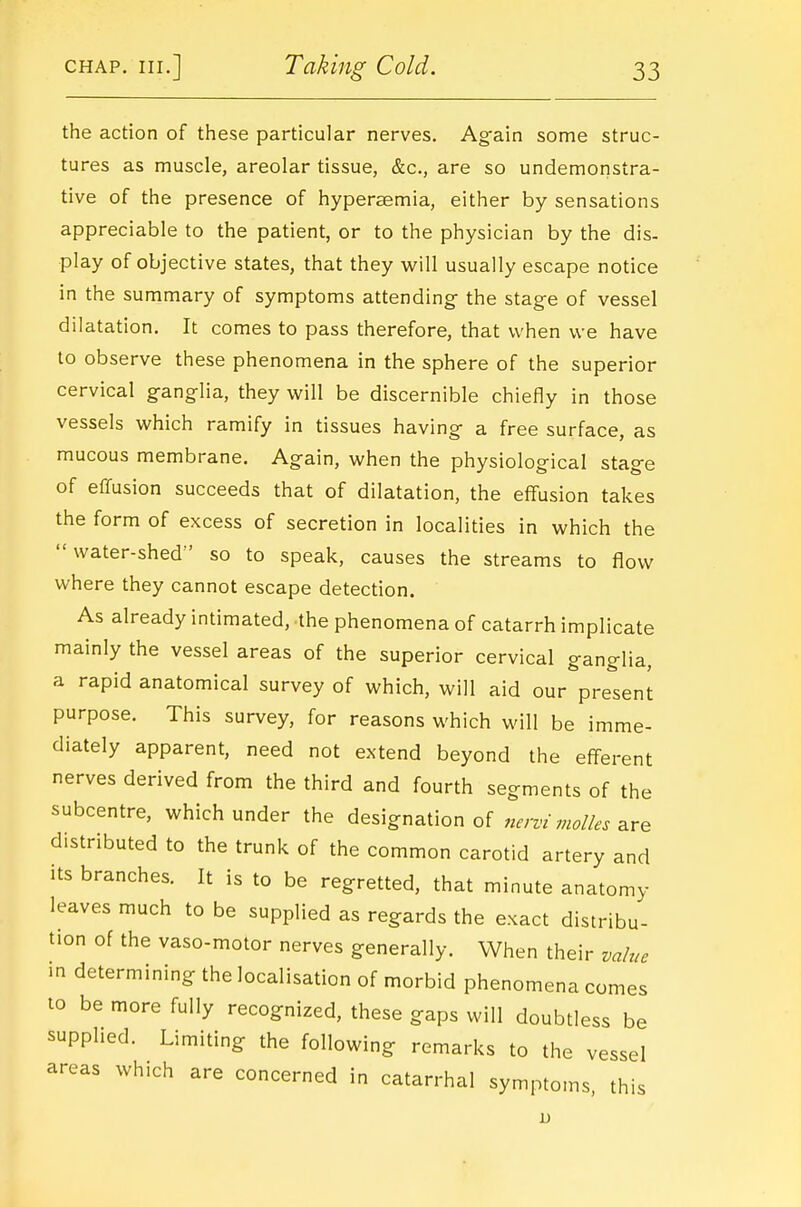 the action of these particular nerves. Ag^ain some struc- tures as muscle, areolar tissue, &c., are so undemonstra- tive of the presence of hyperaemia, either by sensations appreciable to the patient, or to the physician by the dis- play of objective states, that they WxW usually escape notice in the summary of symptoms attending- the stage of vessel dilatation. It comes to pass therefore, that when we have to observe these phenomena in the sphere of the superior cervical ganglia, they will be discernible chiefly in those vessels which ramify in tissues having a free surface, as mucous membrane. Again, when the physiological stage of effusion succeeds that of dilatation, the effusion takes the form of excess of secretion in localities in which the water-shed so to speak, causes the streams to flow where they cannot escape detection. As already intimated, the phenomena of catarrh implicate mainly the vessel areas of the superior cervical ganglia, a rapid anatomical survey of which, will aid our present purpose. This survey, for reasons which will be imme- diately apparent, need not extend beyond the efferent nerves derived from the third and fourth segments of the subcentre, which under the designation of ^.m'are distributed to the trunk of the common carotid artery and its branches. It is to be regretted, that minute anatomy leaves much to be supplied as regards the exact distribu- tion of the vaso-motor nerves generally. When their value in determining the localisation of morbid phenomena comes to be more fully recognized, these gaps will doubtless be supplied. Limiting the following remarks to the vessel areas which are concerned in catarrhal symptoms this