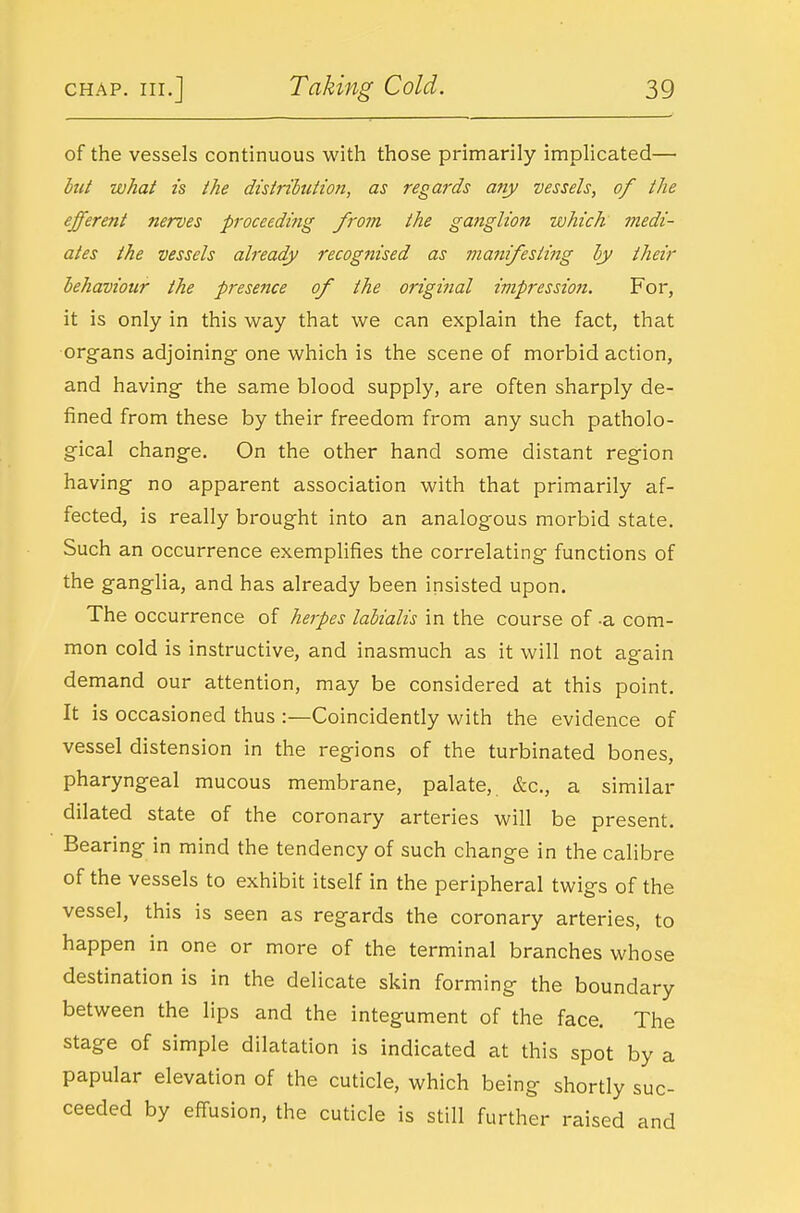 of the vessels continuous with those primarily implicated— what IS the distrihution, as regards any vessels, of the efferent nerves proceeding from the ganglion which medi- ates the vessels already recognised as manifesting hy their behaviour the presence of the original impression. For, it is only in this way that we can explain the fact, that organs adjoining one which is the scene of morbid action, and having the same blood supply, are often sharply de- fined from these by their freedom from any such patholo- gical change. On the other hand some distant region having no apparent association with that primarily af- fected, is really brought into an analogous morbid state. Such an occurrence exemplifies the correlating functions of the ganglia, and has already been insisted upon. The occurrence of herpes lahialis in the course of -a com- mon cold is instructive, and inasmuch as it will not again demand our attention, may be considered at this point. It is occasioned thus :—Coincidently with the evidence of vessel distension in the regions of the turbinated bones, pharyngeal mucous membrane, palate, &c., a similar dilated state of the coronary arteries will be present. Bearing in mind the tendency of such change in the calibre of the vessels to exhibit itself in the peripheral twigs of the vessel, this is seen as regards the coronary arteries, to happen in one or more of the terminal branches whose destination is in the delicate skin forming the boundary between the lips and the integument of the face. The stage of simple dilatation is indicated at this spot by a papular elevation of the cuticle, which being shortly suc- ceeded by eff-usion, the cuticle is still further raised and